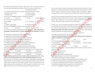 5
both young and older generations. Furthermore, digital archives now store historical records, folk
stories, and songs, ensuring that future generations will have access to these invaluable treasures.
(Adapted from hi-tech news)
Câu 23: Which of the following is NOT mentioned as one of the cultural aspects of Vietnam?
A. Traditional Vietnamese music B. Vietnamese literature
C. Traditional crafts D. Ancient craftsmanship
Câu 24: The word “extinction” in paragraph 1 is OPPOSITE in meaning to:
A. Continuation B. Survival C. Creation D. Preservation
Câu 25: The word “it” in paragraph 2 refers to:
A. Local language B. the preservation of Vietnam’s cultural
heritage
C. Vietnamese cultural tradition D. The older generation
Câu 26: The word “Revitalize” in paragraph 3 could be best replaced by:
A. Destroy B. Develop C. Revamp D. Stop
Câu 27: Which of the following best paraphrases the underlined sentence: "Many young people are
participating in community projects to revitalize traditional music and craftmaking" in paragraph
3?
A. Young people are working to preserve traditional music and crafts.
B. Young people are destroying traditional music and crafts.
C. Young people are focusing on modern music instead of traditional arts.
D. Young people are contributing to the extinction of traditional music.
Câu 28: Which of the following is TRUE according to the passage?
A. All traditional Vietnamese arts are thriving and unaffected by modern trends.
B. Some schools are teaching students how to make traditional crafts.
C. Traditional Vietnamese crafts are completely replaced by modern technology.
D. The government is solely responsible for protecting Vietnam’s cultural heritage.
Câu 29: In which paragraph does the writer mention the current efforts to preserve Vietnam’s culture?
A. Paragraph 1 B. Paragraph 2 C. Paragraph 3 D. Paragraph 4
Câu 30: In which paragraph does the writer discuss the role of technology in cultural preservation?
A. Paragraph 1 B. Paragraph 2 C. Paragraph 3 D. Paragraph 4
Read the following passage about preserving Vietnamese culture and mark the letter A, B, C or D on
your answer sheet to indicate the best answer to each of the following questions from 31 to 40.
[I] In recent years, the Vietnamese government has placed a strong emphasis on encouraging the
younger generation to actively participate in preserving and promoting Vietnamese culture. [II] As the
country continues to integrate more into the global community, the need to maintain and share its rich
cultural heritage has become increasingly vital. [III] Young people, in particular, are seen as key
players in this endeavor, given their familiarity with modern tools and global networks. [IV]
D
Ạ
Y
K
È
M
Q
U
Y
N
H
Ơ
N
O
F
F
I
C
I
A
L
6
There are various initiatives aimed at raising awareness among youth about the importance of cultural
preservation. For example, the government has supported programs that teach traditional arts, literature,
and local customs in schools and universities. Furthermore, they are encouraged to engage in
community projects that showcase Vietnamese culture through festivals, exhibitions, and performances.
However, there are also challenges associated with this movement. The rapid pace of modernization and
the influence of foreign cultures have led to a decline in interest among some youth in traditional
practices. Many young people are more attracted to modern entertainment and lifestyles, which
sometimes conflict with the values and practices of their cultural heritage.
To address these issues, the Vietnamese government has developed policies that offer incentives for
youth to participate in cultural activities. These efforts not only aim to preserve Vietnam’s traditions but
also to help the younger generation feel a sense of pride and belonging to their cultural roots. By
balancing modernization with cultural conservation, Vietnam hopes to create a dynamic, globally
engaged youth population that is deeply connected to its history and heritage.
(Adapted from culture news)
Câu 31. Where in the passage does the following sentence best fit?
"Vietnam is becoming increasingly integrated into the global community, and the importance of
cultural preservation is more crucial than ever."
A. [I] B. [II] C. [III] D. [IV]
Câu 32. The phrase "key players" in paragraph 1 could best be replaced by:
A. critical contributors B. side participants C. active supporters D. passive bystanders
Câu 33. The word "they" in paragraph 2 refers to:
A. initiatives B. youth C. programs D. schools
Câu 34. According to paragraph 2, which of the following is NOT a government initiative to preserve
Vietnamese culture?
A. Teaching traditional arts in schools
B. Organizing cultural festivals
C. Supporting youth participation in cultural projects
D. Encouraging young people to focus solely on modern entertainment
Câu 35. Which of the following best summarizes paragraph 3?
A. The government faces challenges in keeping young people interested in traditional culture.
B. Modernization has greatly improved young people's knowledge of Vietnamese culture.
C. Young people are abandoning Vietnamese culture in favor of global lifestyles.
D. The government struggles to balance foreign influences with traditional values.
Câu 36. The word "incentives" in paragraph 4 is opposite in meaning to:
D
Ạ
Y
K
È
M
Q
U
Y
N
H
Ơ
N
O
F
F
I
C
I
A
L
 