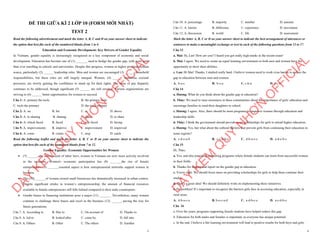 1
ĐỀ THI GIỮA KÌ 2 LỚP 10 (FORM MỚI NHẤT)
TEST 2
Read the following advertisement and mark the letter A, B, C and D on your answer sheet to indicate
the option that best fits each of the numbered blanks from 1 to 6
Education and Economic Development: Key Drivers of Gender Equality
In Vietnam, gender equality is increasingly recognized as a key component of economic and social
development. Education has become one of (1) _______ used to bridge the gender gap, with more girls
than ever enrolling in schools and universities. Despite this progress, women in higher positions remain
scarce, particularly (2) ______ leadership roles. Men and women are encouraged (3) ______ household
responsibilities, but these roles are still largely unequal. Women, (4) ______ numerous societal
pressures, are slowly gaining the confidence to stand up for their rights. The issue of pay disparity
continues to be addressed, though significant (5) ______ are still awaited. Various organizations are
striving to (6) ______ better opportunities for women to succeed.
Câu 1: A. primary the tools B. the primary tools
C. tools the primary D. the tools primary
Câu 2: A. on B. for C. in D. above
Câu 3: A. to sharing B. sharing C. share D. to share
Câu 4: A. which faced B. faced C. was faced D. facing
Câu 5: A. improvements B. improve C. improvement D. improved
Câu 6: A. come B. create C. stop D. catch
Read the following leaflet and mark the letter A, B, C or D on your answer sheet to indicate the
option that best fits each of the numbered blanks from 7 to 12.
Gender Equality: Economic Opportunities for Women
∑ (7) _______the enforcement of labor laws, women in Vietnam are now more actively involved
in the economy. Women's economic participation has (8) _______the rise of female
entrepreneurs. (9) _______essential aspect is how entrepreneurial networks support women in
business.
∑ The (10)_______of women-owned small businesses has dramatically increased in urban centers.
Despite significant strides in women’s entrepreneurship, the amount of financial resources
available to female entrepreneurs still falls behind compared to their male counterparts.
∑ Gender biases in financing institutions pose a major (11) _______. Nevertheless, many women
continue to challenge these biases and excel in the business (12) ______, paving the way for
future generations.
Câu 7. A. According to B. Due to C. On account of D. Thanks to
Câu 8. A. led to B. looked after C. come by D. fall into
Câu 9. A. Others B. Other C. The others D. Another
D
Ạ
Y
K
È
M
Q
U
Y
N
H
Ơ
N
O
F
F
I
C
I
A
L
2
Câu 10. A. percentage B. majority C. number D. amount
Câu 11. A. barrier B. difference C. experience D. movement
Câu 12. A. díscussion B. world C. life D. assessment
Mark the letter A, B, C or D on your answer sheet to indicate the best arrangement of utterances or
sentences to make a meaningful exchange or text in each of the following questions from 13 to 17.
Câu 13
a. Mai: Hi, Lan! How are you? I heard you got really high marks in the recent exam!
b. Mai: I agree. We need to create an equal learning environment so both men and women have the
opportunity to show their abilities.
c. Lan: Hi Mai! Thanks, I studied really hard. I believe women need to work even harder to reduce the
gap in education between men and women.
A. b-a-c B. b-c-a C. c-b-a D. a-c-b
Câu 14
a. Hương: What do you think about the gender gap in education?
b. Thùy: We need to raise awareness in these communities about the importance of girls' education and
encourage families to send their daughters to school.
c. Hương: I agree. Also, there should be more programs to empower women through education and
leadership skills.
d. Thùy: I think the government should provide more scholarships for girls to attend higher education.
e. Hương: Yes, but what about the cultural barriers that prevent girls from continuing their education in
some regions?
A. c-d-e-a-b B. c-e-d-b-a C. d-b-a-e-c D. a-d-e-b-c
Câu 15
Hi, Thảo,
a. Yes, and also providing mentoring programs where female students can learn from successful women
in their fields.
b. Thanks for sharing that report on the gender gap in education.
c. You're right. We should focus more on providing scholarships for girls to help them continue their
studies.
d. That’s a great idea! We should definitely work on implementing these initiatives.
e. No problem! It’s important to recognize the barriers girls face in accessing education, especially in
rural areas.
A. d-b-a-c-e B. b-e-c-a-d C. a-d-b-c-e D. a-c-d-b-e
Câu 16
a. Over the years, programs supporting female students have helped reduce this gap.
b. Education for both males and females is important, as everyone has unique potential.
c. In the end, I believe a fair learning environment will lead to positive results for both boys and girls.
D
Ạ
Y
K
È
M
Q
U
Y
N
H
Ơ
N
O
F
F
I
C
I
A
L
 