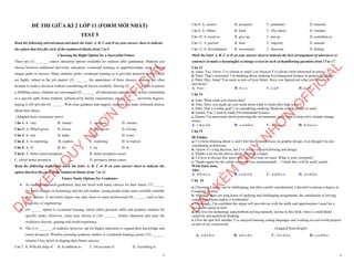 1
ĐỀ THI GIỮA KÌ 2 LỚP 11 (FORM MỚI NHẤT)
TEST 5
Read the following advertisement and mark the letter A, B, C and D on your answer sheet to indicate
the option that best fits each of the numbered blanks from 1 to 6
Choosing the Right Option for a Successful Future
There are (1) _______ school education options available for students after graduation. Students can
choose between traditional university education, vocational training, or apprenticeships, each offering
unique paths to success. Many students prefer vocational training as it provides practical skills, which
are highly valued in the job market. (2) _______ the importance of these choices, students are often
hesitant to make a decision without considering all factors carefully. Having (3) ______ a goal to pursue
a fulfilling career, students are encouraged (4) _______ all educational opportunities before committing
to a specific path. Some students, influenced by family expectations, opt (5) ______ university degrees,
hoping it will provide (6) ______. With clear guidance and support, students can make informed choices
about their future.
(Adapted from vietnamese news)
Câu 1: A. vary B. variety C. variously D. various
Câu 2: A. Which given B. Given C. Was given D. Giving
Câu 3: A. stay B. make C. set D. come
Câu 4: A. to exploring B. explore C. exploring D. to explore
Câu 5: A. of B. for C. by D. at
Câu 6: A. better career prospects B. better prospects career
C. career better prospects D. prospects better career
Read the following leaflet and mark the letter A, B, C or D on your answer sheet to indicate the
option that best fits each of the numbered blanks from 7 to 12.
Future Study Options for Graduates
∑ As students approach graduation, they are faced with many choices for their future. (7) ______
the rapid changes in technology and the job market, young people today must carefully consider
their options. A university degree can open doors to many professional (8) ______, such as law,
medicine, or engineering.
∑ (9) ______ option is vocational training, which offers practical skills and prepares students for
specific trades. However, some may choose to (10) _______ further education and enter the
workforce directly, gaining real-world experience.
∑ The (11) _______ of students, however, opt for higher education to expand their knowledge and
career prospects. Whether pursuing academic studies or vocational training, career (12) _______
remains a key factor in shaping their future success.
Câu 7. A. With the help of B. In addition to C. On account of D. According to
D
Ạ
Y
K
È
M
Q
U
Y
N
H
Ơ
N
O
F
F
I
C
I
A
L
2
Câu 8. A. careers B. prospects C. potentials D. interests
Câu 9. A. Others B. Each C. The others D. Another
Câu 10. A. result in B. give up C. put up D. contribute to
Câu 11. A. portion B. item C. majority D. amount
Câu 12. A. development B. investment C. direction D. feeling
Mark the letter A, B, C or D on your answer sheet to indicate the best arrangement of utterances or
sentences to make a meaningful exchange or text in each of thefollowing questions from 13 to 17.
Câu 13
a. Anna: Yes, I have. I’ve chosen to study Law because I’ve always been interested in justice.
b. Peter: That’s awesome! I’m thinking about studying Environmental Science to protect the planet.
c. Peter: Hey, Anna! You seem so sure of your future. Have you figured out what you'll study in
university?
A. b-a-c B. b-c-a C. c-a-b D. a-c-b
Câu 14
a. John: What made you choose that?
b. John: Have you made up your mind about what to study after high school?
c. John: That’s a noble goal! I’m considering studying Medicine to help people in need.
d. Emma: Yes, I want to study Environmental Science.
e. Emma: I’m passionate about protecting the environment, and I want to help solve climate change
issues.
A. c-d-e-a-b B. c-e-d-b-a C. d-b-a-e-c D. b-d-a-e-c
Câu 15
Hi Emma,
a. I’ve been thinking about it, and I feel like I should focus on graphic design, even though I’m also
considering architecture.
b. I know it’s a big decision, but I’ve always enjoyed drawing and design.
c. Thanks a lot for the advice about choosing a major.
d. I’d love to discuss this more with you next time we meet. What is your viewpoint?
e. Thanks again for the online resources you recommended — I think they will be really useful.
Write back soon,
Alice
A. d-b-a-c-e B. c-a-b-e-d C. a-d-b-c-e D. a-c-d-b-e
Câu 16
a. Choosing a major can be challenging, but after careful consideration, I decided to pursue a degree in
Computer Science.
b. Although there are long hours of studying and challenging assignments, the satisfaction of solving
complex problems makes it worthwhile.
c. Ultimately, I’m confident this major will provide me with the skills and opportunities I need for a
successful career in tech.
d. My love for technology and problem-solving naturally led me to this field, where I could blend
creativity and analytical thinking.
e. Over the past few months, I’ve enjoyed learning coding languages and working on real-world projects
as part of my coursework.
. (Adapted from Bright)
A. a-d-e-b-c B. a-b-c-d-e C. b-c-d-a-e D. c-a-d-b-e
D
Ạ
Y
K
È
M
Q
U
Y
N
H
Ơ
N
O
F
F
I
C
I
A
L
 