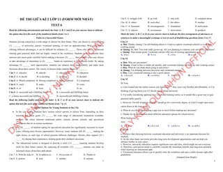 1
ĐỀ THI GIỮA KÌ 2 LỚP 11 (FORM MỚI NHẤT)
TEST 6
Read the following advertisement and mark the letter A, B, C and D on your answer sheet to indicate
the option that best fits each of the numbered blanks from 1 to 6
Paths to a Successful Future
Students leaving school face a wide range of choices for their future. They can choose to continue their
(1) _______ at university, pursue vocational training, or start an apprenticeship. With each option
offering different advantages, it can be difficult for students (2) ______. Those who choose vocational
training gain practical skills that are highly valued in the workforce. Students need to consider their
interests and career goals carefully before making a decision. (3) ______ their studies, some may choose
to take advantage of internships to (4) _______ hands-on experience in their chosen fields. By taking
advantage (5) ______ such opportunities, students can enhance their employability and make more
decisions about their careers. The variety of choices helps students shape (6) _______.
Câu 1: A. educator B. educate C. educational D. education
Câu 2: A. to decide B. to deciding C. deciding D. decided
Câu 3: A. Which completed B. Having completed C. Was completed D. Completed
Câu 4: A. catch B. make C. gain D. come
Câu 5: A. of B. from C. by D. on
Câu 6: A. successful and a fulfilling future B. a successful and fulfilling future
C. a future successful and fulfilling D. successful and fulfilling a future
Read the following leaflet and mark the letter A, B, C or D on your answer sheet to indicate the
option that best fits each of the numbered blanks from 7 to 12.
School Options for Young Students in the City
∑ In the city, young students have various school options to choose from, depending on their
interests and future goals. (7) ______ the wide range of educational institutions available,
students can select between traditional public schools, private schools, and specialized
institutions like art or science academies.
∑ The (8) ______ of students opting for specialized education has significantly increased in recent
years, offering more diverse opportunities. However, many students still (9) ______ making the
right choice, as each type of school presents different challenges. Parents often support (10 )
_____ by sharing their experiences, helping guide their children's decisions.
∑ The educational system is designed to provide a solid (11) _____, ensuring students develop
skills for their future careers. By exploring all available (12) _______, students can make an
informed choice about their path ahead.
Câu 7. A. With the help of B. In addition to C. On account of D. Thanks to
Câu 8. A. portion B. item C. number D. amount
D
Ạ
Y
K
È
M
Q
U
Y
N
H
Ơ
N
O
F
F
I
C
I
A
L
2
Câu 9. A. struggle with B. go with C. stay with D. complain about
Câu 10. A. others B. each other C. the others D. another
Câu 11. A. basement B. encouragement C. foundation D. motivation
Câu 12. A. options B. investments C. motivations D. products
Mark the letter A, B, C or D on your answer sheet to indicate the best arrangement of utterances or
sentences to make a meaningful exchange or text in each of thefollowing questions from 13 to 17.
Câu 13
a. Mai: Thanks, Quang! I’m still thinking about it. I want to explore vocational schools so I can start
working sooner.
b. Quang: Hi, Mai! You look really grown-up. Are you planning to continue your university education?
c. Quang: That sounds great! Vocational schools offer lots of exciting opportunities too.
A. b-a-c B. b-c-a C. c-b-a D. a-c-b
Câu 14
a. Hoa: Why are you unsure?
b. Quang: I want to have a stable job quickly, and vocational training can help me start working sooner.
c. Hoa: What do you think about going to university?
d. Quang: I’m debating between university and vocational training.
e. Hoa: I see, vocational training is also a good option.
A. c-d-e-a-b B. c-e-d-b-a C. d-b-a-e-c D. c-d-a-b-e
Câu 15
Hi Tom,
a. I also looked into the online courses you mentioned — they seem very flexible and affordable, so I’m
thinking of giving them a try if I decide not to attend university.
b. I’m really considering applying for a vocational training course, as it sounds like a great way to gain
practical skills quickly.
c. However, I'm still weighing whether I should go for a university degree, as I feel it might open more
career doors in the long term.
d. What do you think about taking a gap year to travel before making any decisions?
e. Thanks for the information about different education options for school leavers.
Write back soon,
Alex
A. d-b-a-c-e B. e-b-c-a-d C. a-d-b-c-e D. a-c-d-b-e
Câu 16
a. I believe that choosing between vocational education and university is an important decision for
students.
b. On the other hand, university provides long-term development opportunities and can help you
advance further in your career.
c. However, university education requires significant costs and time, which might not suit everyone.
d. Therefore, each person needs to carefully consider the immediate benefits and long-term potential
when choosing an educational path.
e. Vocational education allows you to quickly enter the workforce and earn a stable income right after
graduation.
. (Adapted from Bright)
D
Ạ
Y
K
È
M
Q
U
Y
N
H
Ơ
N
O
F
F
I
C
I
A
L
 