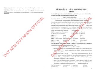 7
B. University education is always more advantageous than vocational training, but both options come
with financial burdens.
C. School leavers should enter the workforce directly instead of pursuing higher education or vocational
training.
D. Vocational training is the most popular choice among students, as it offers immediate employment
opportunities.
D
Ạ
Y
K
È
M
Q
U
Y
N
H
Ơ
N
O
F
F
I
C
I
A
L
1
ĐỀ THI GIỮA KÌ 2 LỚP 11 (FORM MỚI NHẤT)
TEST 7
Read the following advertisement and mark the letter A, B, C and D on your answer sheet to indicate
the option that best fits each of the numbered blanks from 1 to 6
Steps to Achieving Independence
To be independent, it's important to take ownership of your decisions and actions. Firstly, start by (1)
_______, setting achievable goals, and working towards them without depending too much (2) _____
others. Having a proactive mindset helps you make choices on your own. You can also gain knowledge
by reading, attending courses, or learning from experience, which (3) ______your self-reliance.
Remember to trust yourself and not wait for others to make decisions for you. (4) ______ with the right
mindset, you will be better prepared (5) ______ challenges independently. Don't forget that true
independence involves making choices without fear of failure. By surrounding yourself with positive
people, you'll continue to grow and stay (6) _______on your journey.
Câu 1: A. managing your effectively time B. managing your time effectively
C. effectively time your managing D. time managing your effectively
Câu 2: A. of B. from C. by D. on
Câu 3: A. boosts B. makes C. gains D. catches
Câu 4: A. Which equipped B. Having equipped C. Was equipped D. Equipped
Câu 5: A. to handle B. to handling C. handle D. to be handled
Câu 6: A. motivating B. motivation C. motivated D. motivate
Read the following leaflet and mark the letter A, B, C or D on your answer sheet to indicate the
option that best fits each of the numbered blanks from 7 to 12.
How to Become Independent as a Student
∑ Becoming independent is an essential skill for students, enabling them to manage their own lives
effectively. (7) _______ experts, independence helps students develop responsibility and
problem-solving abilities.
∑ One key aspect of this is time (8) ______, which directly impacts academic success. The (9)
_______ of effort you put into planning your day will determine how productive and efficient
you are. (10) ______ important factor is building self-confidence; students who (11) _______
their abilities are more likely to take on challenges.
∑ Keep in mind that independence differs from isolation. While it's important to manage your tasks
alone, don't hesitate to seek help when needed. Personal growth is closely linked to the
development of independence, leading to greater (12) ______ in both education and life.
Câu 7. A. According to B. Irrespective of C. On account of D. Due to
Câu 8. A. ability B. control C. management D. schedule
D
Ạ
Y
K
È
M
Q
U
Y
N
H
Ơ
N
O
F
F
I
C
I
A
L
 