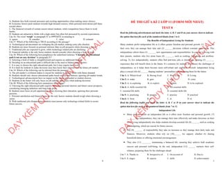 6
A. Students face both external pressures and exciting opportunities when making career choices.
B. Economic factors push students towards high-demand courses, while personal motivations pull them
toward others.
C. The financial rewards of certain careers attract students, while competition forces them to work
harder.
D. Students are attracted to fields with a high salary but often feel pressured by societal expectations.
Câu 36. The word “weigh” in paragraph IV is OPPOSITE in meaning to
A. ignore B. consider C. value D. estimate
Câu 37. Which of the following is TRUE according to the passage?
A. Technological advancements are reshaping the job market, making some jobs obsolete.
B. Students are more focused on personal interests than on job prospects when choosing a career.
C. Traditional jobs are expected to grow, while technology-related jobs are declining.
D. Financial stability is the only factor students should consider when choosing a field of study.
Câu 38. Which of the following best paraphrases the underlined sentence "Choosing an educational
path is not an easy decision" in paragraph IV?
A. Selecting a field of study is straightforward and requires no additional thought.
B. Deciding on an educational path is difficult due to the need to balance many factors.
C. It is easy to choose the right educational path, but it may require hard work.
D. It is hard for students to make decisions once they know their interests and the future job market.
Câu 39. Which of the following can be inferred from the passage?
A. The job market’s evolution makes it crucial for students to choose fields with future demand.
B. Students should only choose educational paths based on personal interest, ignoring job market trends.
C. Technological advancements have no impact on the future job market or student choices.
D. Students in the future will only focus on job stability and salary when making decisions.
Câu 40. Which of the following best summarizes the passage?
A. Choosing the right educational path requires balancing personal interests and future career prospects,
considering emerging industries and long-term goals.
B. Students must focus on job opportunities when choosing their education, ignoring their personal
passions.
C. Personal satisfaction and financial gain are the only factors students should weigh when choosing a
career.
D. With traditional jobs disappearing, students must pursue only technology-related fields to secure
future success.
D
Ạ
Y
K
È
M
Q
U
Y
N
H
Ơ
N
O
F
F
I
C
I
A
L
1
ĐỀ THI GIỮA KÌ 2 LỚP 11 (FORM MỚI NHẤT)
TEST 8
Read the following advertisement and mark the letter A, B, C and D on your answer sheet to indicate
the option that best fits each of the numbered blanks from 1 to 6
The Benefits of Independent Living for Students
Many students prefer independent life as it offers greater freedom and personal growth. (1) ______ on
their own, they can manage their time and (2) _______decisions without constant supervision. This
independence allows them (3) _______ new opportunities and responsibilities. In contrast to living with
their parents, students who live alone learn (4) _______, such as cooking, budgeting, and problem-
solving. To live independently, students often find part-time jobs or internships, gaining (5) _______
experience that will benefit them in the future. It’s common for students to embrace the challenges of
independence, as it helps them become more self-reliant and confident. Overall, independent living
plays a crucial role (6) ______ shaping students’ personalities and preparing them for the future.
Câu 1: A. Which lived B. Having lived C. Was living D. Living
Câu 2: A. make B. gain C. stay D. come
Câu 3: A. to exploring B. to explore C. explore D. to be explored
Câu 4: A. skills essential life B. life essential skills
C. essential life skills D. essential skills life
Câu 5: A. practising B. practise C. practice D. practical
Câu 6: A. from B. of C. in D. at
Read the following leaflet and mark the letter A, B, C or D on your answer sheet to indicate the
option that best fits each of the numbered blanks from 7 to 12.
Independent Life
∑ Many students prefer an independent life as it offers more freedom and personal growth. (7)
_______ this independence, they can manage their time effectively and make decisions on their
own. Living independently also helps students develop essential life (8) ______, such as cooking
and budgeting, which are crucial for future success.
∑ The (9) _______ of responsibility they take on increases as they manage their daily tasks and
finances. Moreover, students often rely on (10)______ for support, whether it's sharing
household duties or offering emotional encouragement.
∑ They also (11) ________ maintaining a balanced life, ensuring they achieve both academic
success and personal well-being. In the end, independent (12) ______ nurtures their self-
reliance, preparing them for the challenges ahead.
Câu 7. A. Thanks to B. Irrespective of C. On account of D. Due to
Câu 8. A. stages B. espects C. skills D. achievements
D
Ạ
Y
K
È
M
Q
U
Y
N
H
Ơ
N
O
F
F
I
C
I
A
L
 