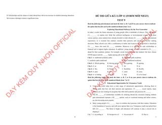 8
D. Scholarships and the chance to study abroad have driven an increase in students pursuing education,
but resource shortages remain a significant issue.
D
Ạ
Y
K
È
M
Q
U
Y
N
H
Ơ
N
O
F
F
I
C
I
A
L
1
ĐỀ THI GIỮA KÌ 2 LỚP 11 (FORM MỚI NHẤT)
TEST 9
Read the following advertisement and mark the letter A, B, C and D on your answer sheet to indicate
the option that best fits each of the numbered blanks from 1 to 6
Exploring Educational Pathways for the Next Generation
In today’s world, the future education of young people offers a multitude of choices. They can choose
(1) ________ or explore new fields like artificial intelligence or environmental science. With these
various options, some students have already decided to study abroad, (2) _______ valuable international
experiences. It is essential that students consider their passions and career goals before making
decisions. Many schools now offer a combination of online and in-person learning, which is beneficial
(3) _____ those who need (4) ______ schedules. Moreover, it is common to seek scholarships or
financial aid to support higher education. In addition, young people are often reminded to (5) ______
ahead for their academic journey. For example, recent research shows that students who have chosen
STEM majors tend (6) ______ higher-paying jobs in the future.
Câu 1: A. traditional academic paths B. traditional paths academic
C. academic paths traditional D. paths traditional academic
Câu 2: A. Which gaining B. Having gained C. Was gaining D. gaining
Câu 3: A. in B. from C. for D. at
Câu 4: A. flex B. flexible C. flexibility D. flexibly
Câu 5: A. plan B. get C. catch D. come
Câu 6: A. to finding B. to find C. find D. to be found
Read the following leaflet and mark the letter A, B, C or D on your answer sheet to indicate the
option that best fits each of the numbered blanks from 7 to 12.
∑ Educational Opportunities for Vietnamese Youth
∑ Vietnamese youth today have a wide range of educational opportunities, allowing them to
choose paths that best suit their interests and aspirations. (7) _______ recent reports, many
students are now looking for programs that offer both academic and practical (8) ______.
∑ The (9) _______of scholarships available for studying abroad has increased, helping students
gain international exposure. (10) _____ options, such as vocational training and online courses,
are also becoming more popular.
∑ Many young people (11) _______ ways to combine their passions with their studies. Education
is the foundation of success, and with more options than ever, Vietnamese youth can unlock their
full (12) _______ . The future is bright, and education will continue to play a crucial role in
shaping it.
Câu 7. A. According to B. Irrespective of C. On account of D. Due to
D
Ạ
Y
K
È
M
Q
U
Y
N
H
Ơ
N
O
F
F
I
C
I
A
L
 