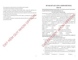 8
D. Governments have already solved the issue of the digital divide in education.
Câu 40. Which of the following best summarises the passage?
A. Education systems are increasingly embracing digital methods, creating both opportunities and
challenges, which require careful consideration to ensure fairness and social development.
B. Technological advancements in education are providing new opportunities, but they also create social
inequality and reduce face-to-face learning.
C. Digital tools are revolutionizing education, but this change is accompanied by serious social and
economic consequences.
D. The integration of technology in education helps students learn faster, but it risks damaging social
and communication skills.
D
Ạ
Y
K
È
M
Q
U
Y
N
H
Ơ
N
O
F
F
I
C
I
A
L
1
ĐỀ THI GIỮA KÌ 2 LỚP 11 (FORM MỚI NHẤT)
TEST 10
Read the following advertisement and mark the letter A, B, C and D on your answer sheet to indicate
the option that best fits each of the numbered blanks from 1 to 6
Preserving Vietnam's Cultural Heritage
The preservation of Vietnam’s cultural heritage sites is of great importance. Many historical sites, (1)
_________ over time due to natural disasters and human activity, need protection. To (2) ______ these
sites, the government has implemented strict regulations and increased funding for restoration projects.
Local communities are actively involved (3) ______ maintaining these landmarks, raising awareness
about the significance of cultural heritage. People should be educated on the importance of preserving
these sites, as they represent (4) _______. Modern technologies are also being used (5) _______ and
repair damaged structures, ensuring that they remain intact for future generations. By respecting and
safeguarding (6) _______ landmarks, we contribute to the preservation of national identity. The
government has recognized this need for action.
Câu 1: A. which damaging B. damaged C. was damaging D. damaging
Câu 2: A. protect B. get C. stop D. catch
Câu 3: A. on B. for C. in D. above
Câu 4: A. country's history and the traditions B. the country's history and traditions
C. country's the history and traditions D. the traditions country's history and
Câu 5: A. to monitoring B. to monitor C. monitor D. to be monitored
Câu 6: A. culture B. cultural C. culturally D. cultures
Read the following leaflet and mark the letter A, B, C or D on your answer sheet to indicate the
option that best fits each of the numbered blanks from 7 to 12.
Education Options for School Leavers
∑ For school leavers, there are several exciting pathways to choose from, allowing you to shape
your future. (7) _______ various education options, students can pursue vocational training,
apprenticeships, or university degrees. Vocational education and training (VET) is becoming
increasingly popular, providing hands-on (8) _______ in industries like healthcare, construction,
and technology.
∑ The (9) _______of students opting for apprenticeships has risen significantly, showing that
practical skills are in high demand. (10) ______ great option is enrolling in a college or
university to obtain a degree in fields such as engineering, arts, or business.
∑ Lifelong learning is an important part of career growth, so (11) _______ courses that match your
interests and career goals. No matter the choice, your education will serve as the foundation for
your future (12) ______.
Câu 7. A. According to B. Irrespective of C. On account of D. Thanks to
D
Ạ
Y
K
È
M
Q
U
Y
N
H
Ơ
N
O
F
F
I
C
I
A
L
 