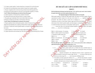 7
A. To improve gender equality, Vietnam should focus on education, law, and social norms.
B. Vietnam's laws and educational systems should no longer focus on gender equality.
C. Women’s inequality will be solved once the government stops enforcing gender laws.
D. Education and cultural change are irrelevant to resolving gender inequality in Vietnam.
Câu 39. Which of the following can be inferred from the passage?
A. Gender inequality in Vietnam has been completely eliminated.
B. Cultural and societal norms still pose barriers to women's equality.
C. The gender gap in leadership will be closed without further intervention.
D. Women in Vietnam are more likely to lead businesses than men.
Câu 40. Which of the following best summarizes the passage?
A. Despite significant strides toward gender equality, women in Vietnam still face barriers in
employment and leadership roles, requiring continued effort in legal, educational, and cultural areas.
B. Women in Vietnam have achieved gender equality in all aspects of life, but challenges persist in a
few sectors.
C. Gender inequality in Vietnam has been largely addressed through laws and policies.
D. Cultural expectations and stereotypes have little effect on women’s professional growth in Vietnam.
D
Ạ
Y
K
È
M
Q
U
Y
N
H
Ơ
N
O
F
F
I
C
I
A
L
1
ĐỀ THI GIỮA KÌ 2 LỚP 10 (FORM MỚI NHẤT)
TEST 3
Read the following advertisement and mark the letter A, B, C and D on your answer sheet to indicate
the option that best fits each of the numbered blanks from 1 to 6
The Ongoing Struggle for Political Representation and Equality
While gender equality in Vietnam has made notable strides, the journey is far from complete. Women's
representation in politics remains low, with only a few women (1) ______ significant positions in
government. The media has played a crucial role in changing (2) _________, highlighting the
contributions of women in various fields. Women's rights activists have been pushing (3) ______stricter
enforcement of laws related to gender equality, and more progress is anticipated. To achieve equality, it
is essential for both men and women to work together. People need (4) _______the importance of an (5)
________ society that values every individual's potential regardless of gender. The path to full equality
will (6) _______ time, but it is worth pursuing.
Câu 1: A. which occupying B. occupying C. was occupying D. occupied
Câu 2: A. public of gender roles perceptions B. public perceptions of gender roles
C. perceptions of public gender roles D. public gender perceptions of roles
Câu 3: A. on B. for C. in D. above
Câu 4: A. to be understood B. to understanding C. understand D. to understand
Câu 5: A. inclusive B. inclusion C. inclusively D. include
Câu 6: A. come B. get C. take D. catch
Read the following leaflet and mark the letter A, B, C or D on your answer sheet to indicate the
option that best fits each of the numbered blanks from 7 to 12.
Gender Equality in Vietnam: Laws and Social Change
∑ (7) _______ recent studies, gender equality laws in Vietnam have had a profound impact on
women's rights. Legal protection has improved significantly, ensuring that women can work and
live free from discrimination.
∑ (8) _______ important development is the collaboration between women’s organizations and
local governments to advocate for women's rights. The (9)_______of women in urban areas now
have access to basic legal (10) _______, but in rural areas, challenges remain.
∑ The number of women joining the workforce (11) ______ with the rising demand, yet gender
stereotypes often persist. The increasing awareness of gender equality in society is encouraging,
but there is still much work to be done to achieve true (12) _______.
Câu 7. A. According to B. Irrespective of C. On account of D. Thanks to
Câu 8. A. Others B. Other C. The others D. Another
Câu 9. A. maximine B. majority C. percentage D. amount
D
Ạ
Y
K
È
M
Q
U
Y
N
H
Ơ
N
O
F
F
I
C
I
A
L
 