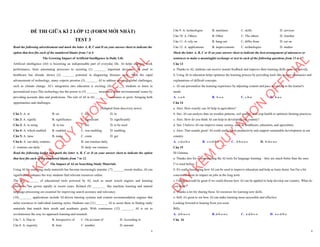 1
ĐỀ THI GIỮA KÌ 2 LỚP 12 (FORM MỚI NHẤT)
TEST 3
Read the following advertisement and mark the letter A, B, C and D on your answer sheet to indicate the
option that best fits each of the numbered blanks from 1 to 6
The Growing Impact of Artificial Intelligence in Daily Life
Artificial intelligence (AI) is becoming an indispensable part of everyday life. AI helps improve work
performance, from automating processes to assisting (1) _______ important decisions. AI used in
healthcare has already shown (2) _______ potential in diagnosing diseases early. With the rapid
advancement of technology, many experts promise (3) _______ AI to address pressing global challenges,
such as climate change. AI’s integration into education is exciting, (4) _______ students to learn in
personalized ways.This technology has the power to (5) _______ awareness about environmental issues by
providing accurate data and predictions. The role of AI in (6) ________ continues to grow, bringing both
opportunities and challenges.
(Adapted from discovery news)
Câu 1: A. at B. on C. for D. in
Câu 2: A. signify B. significance C. significant D. significantly
Câu 3: A. to using B. to use C. use D. to be used
Câu 4: A. which enabled B. enabled C. was enabling D. enabling
Câu 5: A. raise B. make C. come D. get
Câu 6: A. our daily routines B. our routines daily
C. routines our daily ` D. daily our routines
Read the following leaflet and mark the letter A, B, C or D on your answer sheet to indicate the option
that best fits each of the numbered blanks from 7 to 12.
The Impact of AI on Searching Study Materials
Using AI for searching study materials has become increasingly popular. (7) _______recent studies, AI can
significantly enhance the way students find relevant resources online.
The (8) ________ of educational tools powered by AI, such as smart search engines and learning
platforms, has grown rapidly in recent years. Related (9) ________ like machine learning and natural
language processing are essential for improving search accuracy and relevancy.
(10)________ applications include AI-driven tutoring systems and content recommendation engines that
tailor resources to individual learning styles. Students can (11) _______ AI to assist them in finding study
materials that match their needs and academic goals. With continuous (12) _______, AI is set to
revolutionize the way we approach learning and research.
Câu 7. A. Due to B. Irrespective of C. On account of D. According to
Câu 8. A. majority B. item C. number D. amount
D
Ạ
Y
K
È
M
Q
U
Y
N
H
Ơ
N
O
F
F
I
C
I
A
L
2
Câu 9. A. technologies B. machines C. skills D. services
Câu 10. A. Others B. Other C. The others D. Another
Câu 11. A. rely on B. hang out C. differ from D. cut on
Câu 12. A. applications B. improvements C. technologies D. studies
Mark the letter A, B, C or D on your answer sheet to indicate the best arrangement of utterances or
sentences to make a meaningful exchange or text in each of the following questions from 13 to 17.
Câu 13
a. Thanks to AI, students can receive instant feedback and improve their learning skills more effectively.
b. Using AI in education helps optimize the learning process by providing tools like lecture summaries and
explanations of difficult concepts.
c. AI can personalize the learning experience by adjusting content and pace according to the learner's
needs.
A. c-a-b B. b-c-a C. c-b-a D. b-a-c
Câu 14
a. Alex: How exactly can AI help in agriculture?
b. Sue: AI can analyze data on weather patterns, soil quality, and crop health to optimize farming practices.
c. Alex: How do you think AI can help in developing our country?
d. Sue: I believe AI can improve many sectors, such as healthcare, education, and agriculture.
e. Alex: That sounds great! AI could really boost productivity and support sustainable development in our
country.
A. c-d-a-b-e B. c-e-d-b-a C. d-b-a-e-c D. b-d-e-a-c
Câu 15
Hi Gemma,
a. Thanks also for recommending the AI tools for language learning – they are much better than the ones
I’ve tried before.
b. It's really fascinating how AI can be used to improve education and help us learn faster, but I'm a bit
concerned about its impact on jobs in the long term.
c. I think it would be great if we could discuss how AI can be applied to help develop our country. What do
you think?
d. Thanks a lot for sharing those AI resources for learning new skills.
e. Still, it's great to see how AI can make learning more accessible and effective.
Looking forward to hearing from you soon.
Billy
A. d-b-a-c-e B. d-b-e-a-c C. a-d-b-c-e D. a-c-d-b-e
Câu 16
D
Ạ
Y
K
È
M
Q
U
Y
N
H
Ơ
N
O
F
F
I
C
I
A
L
 