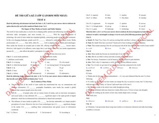 1
ĐỀ THI GIỮA KÌ 2 LỚP 12 (FORM MỚI NHẤT)
TEST 4
Read the following advertisement and mark the letter A, B, C and D on your answer sheet to indicate the
option that best fits each of the numbered blanks from 1 to 6
The Impact of Mass Media on Society and Public Opinion
The world of mass media plays a crucial role in shaping public opinion and influencing society. It includes
television, radio, newspapers, and, more recently, (1) ________. With the rapid development of
technology, the reach of mass media has expanded globally, connecting people across different continents.
In this ever-changing landscape, people need (2) ________ informed to understand current events. Media
professionals, (3) ________ their skills, often (4) ______ well in adapting to new trends and technologies.
Mass media has become an essential part of daily life, offering information (5) ______ various topics.
However, with regard to its influence, some argue that it can distort facts. The way media organizations
present (6) _______ also affects the public’s perception of events.
(Adapted from discovery news)
Câu 1: A. social media platforms B. social platforms media
C. platforms social media ` D. media social platforms
Câu 2: A. to staying B. to stay C. stay D. to be stayed
Câu 3: A. which having honed B. had honed C. was having honed D. having honed
Câu 4: A. do B. make C. come D. get
Câu 5: A. from B. on C. for D. at
Câu 6: A. inform B. informatively C. information D. informative
Read the following leaflet and mark the letter A, B, C or D on your answer sheet to indicate the option
that best fits each of the numbered blanks from 7 to 12.
The Evolution of Mass Media
∑ The development of the world of mass media has transformed the way we communicate and
consume information. (7) _______ geographic boundaries, mass media has created a global
network that connects people across the world.
∑ The (8) _______ of people today rely on various forms of media, such as television, newspapers,
and social media, to stay informed. (9) _________ significant aspect is the rapid growth of digital
platforms, which has revolutionized how information is shared and consumed.
∑ The influence of mass media on public (10) _______ has become undeniable, as it shapes people's
perceptions of events. Moreover, the rise of new technologies has (11) _______ significant changes
in the media (12) _______, enabling faster communication and greater access to information
worldwide.
Câu 7. A. Due to B. Irrespective of C. On account of D. According to
D
Ạ
Y
K
È
M
Q
U
Y
N
H
Ơ
N
O
F
F
I
C
I
A
L
2
Câu 8. A. majority B. item C. number D. amount
Câu 9. A. Others B. Other C. The others D. Another
Câu 10. A. arguement B. viewpoint C. opinion D. service
Câu 11. A. brought about B. put up C. taken up D. cut off
Câu 12. A. game B. landscape C. technology D. venue
Mark the letter A, B, C or D on your answer sheet to indicate the best arrangement of utterances or
sentences to make a meaningful exchange or text in each of the following questions from 13 to 17.
Câu 13
a. Sarah: Hi, Nam! Yes, I have. It's such an exciting field, and there’s always something new happening.
b. Nam: Hi, Sarah! How have you been? I heard you've been working in the media industry.
c. Nam: That sounds amazing! How do you keep up with all the fast changes in the world of mass media?
A. c-a-b B. b-c-a C. c-b-a D. b-a-c
Câu 14
a. Alex: Mass media has become an essential part of our daily lives.
b. Alex: But do you think it always provides accurate and reliable news?
c. Sue: Not always. Sometimes it can be biased or sensationalized to grab attention.
d. Alex: That’s why it’s important to verify information from different sources.
e. Sue: Yes, it's how we get most of our information and stay connected to the world.
A. a-e-b-c-d B. c-e-d-b-a C. d-b-a-e-c D. b-d-e-a-c
Câu 15
Hi Anna,
a. Thanks also for the news site recommendation — it’s way more balanced than the ones I’ve been
following.
b. It’s really eye-opening to see how media can change the way we perceive events, but I’ve been busy
with personal matters lately, so I haven’t had much time to dive into it.
c. But the points made in the article were really thought-provoking.
d. We should definitely talk more about how media affects news, I’d love to hear your thoughts.
e. Thanks for sending me the article on how mass media shapes news coverage.
Write back soon.
Mark
A. d-b-a-c-e B. e-b-c-a-d C. a-d-b-c-e D. a-c-d-b-e
Câu 16
a. Ultimately, I am passionate about using mass media to revolutionize education and make knowledge
available to everyone.
D
Ạ
Y
K
È
M
Q
U
Y
N
H
Ơ
N
O
F
F
I
C
I
A
L
 