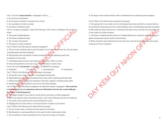 7
Câu 33. The word "democratization" in paragraph 2 refers to ____
A. the restriction of information
B. the increased accessibility to information for everyone
C. the consolidation of media ownership
D. the decline of traditional media
Câu 34. According to paragraph 2, which of the following is NOT a factor contributing to the rise of mass
media?
A. The growth of digital platforms
B. The decline of traditional media
C. The invention of the internet
D. The increase in media monopolies
Câu 35. Which of the following best summarises paragraph 3?
A. The rise of mass media has made it easier for people to access information but has also led to the spread
of misinformation and media monopolies.
B. Misinformation and concentration of media ownership are the only challenges posed by the
development of mass media.
C. Technological advancements in mass media have only positive effects on society.
D. Social media platforms are the main cause of misinformation in modern media.
Câu 36. The word "concentration" in paragraph 3 is OPPOSITE in meaning to
A. distribution B. expansion C. decentralization D. centralization
Câu 37. Which of the following is TRUE according to the passage?
A. The growth of mass media is only due to technological advancements.
B. Digital platforms are becoming the dominant form of mass media, surpassing traditional media.
C. Media ownership is becoming more fragmented, with many companies controlling media outlets.
D. Misinformation is not a significant issue in the current media landscape.
Câu 38. Which of the following best paraphrases the underlined sentence in paragraph 4: Mass media has
revolutionized the way we communicate and access information, but it has also created challenges
that require careful management.
A. The changes brought by mass media are mostly positive and require no further management.
B. While mass media has made communication easier, it also creates challenges that need to be addressed.
C. The growth of mass media has been entirely beneficial for society.
D. Managing the rise of mass media is not necessary because its impacts are all positive.
Câu 39. Which of the following can be inferred from the passage?
A. The rise of mass media is solely driven by the spread of social media.
B. Misinformation is a growing problem due to the speed at which content spreads online.
C. The concentration of media ownership has led to a more diverse range of viewpoints.
D
Ạ
Y
K
È
M
Q
U
Y
N
H
Ơ
N
O
F
F
I
C
I
A
L
8
D. The impact of mass media has had no effect on traditional forms of media like print newspapers.
Câu 40. Which of the following best summarises the passage?
A. The rapid growth of mass media, driven by technological innovations and shifts in consumer behavior,
has transformed communication but also created challenges such as misinformation and media monopolies.
B. Mass media has democratized access to information and made it more accessible, but its growth has led
to fewer options for media consumers.
C. The decline of traditional media and the rise of digital platforms have resulted in significant changes to
global communication and the spread of misinformation.
D. Media monopolies and misinformation are the main issues caused by the development of mass media,
requiring new forms of regulation.
D
Ạ
Y
K
È
M
Q
U
Y
N
H
Ơ
N
O
F
F
I
C
I
A
L
 