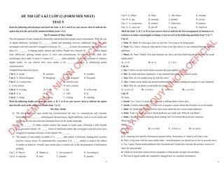1
ĐỀ THI GIỮA KÌ 2 LỚP 12 (FORM MỚI NHẤT)
TEST 5
Read the following advertisement and mark the letter A, B, C and D on your answer sheet to indicate the
option that best fits each of the numbered blanks from 1 to 6
The Evolution of Mass Media
The development of mass media has drastically transformed how people access information. With the rise
of digital platforms, including (1) _______ media and streaming services, traditional forms like print
newspapers and television have struggled to keep up. (2) _______ to reach vast audiences, mass media now
plays (3) ________ in shaping public opinion and culture. People have learned (4) ______ various digital
tools effectively, gaining instant access to news and entertainment. In relation to this shift, new
technologies have made it easier to connect (5) ______ others globally. As society continues to embrace
digital media, we can observe how mass media is (6) _______ progress in influencing global
communication.
(Adapted from discovery news)
Câu 1: A. social B. socialize C. society D. sociable
Câu 2: A. Which designed B. Designing C. Was designed D. Designed
Câu 3: A. a critical role B. critical a role
C. a role critical ` D. role a critical
Câu 4: A. to using B. to use C. use D. to be using
Câu 5: A. to B. on C. with D. at
Câu 6: A. doing B. making C. coming D. catching
Read the following leaflet and mark the letter A, B, C or D on your answer sheet to indicate the option
that best fits each of the numbered blanks from 7 to 12.
The Mass Media
∑ The development of mass media has revolutionized the way we communicate and consume
information. (7) ________ technological advancements, digital platforms such as social media and
streaming services have become dominant forces in the media landscape.
∑ The (8) _______ of online content creators has surged in recent years, reflecting a shift towards
user-generated content. (9) ______ forms of traditional media, like newspapers and television, have
struggled to maintain relevance in this digital (10) _______.
∑ The impact of mass media on public (11) _______ and culture is profound, shaping how societies
perceive various issues. To understand this, researchers (12) ______ studies to analyze the effects
of media on behavior. Overall, mass media plays a central role in the dissemination of information
globally.
Câu 7. A. Due to B. Thanks to C. On account of D. According to
Câu 8. A. majority B. item C. number D. amount
D
Ạ
Y
K
È
M
Q
U
Y
N
H
Ơ
N
O
F
F
I
C
I
A
L
2
Câu 9. A. Others B. Other C. The others D. Another
Câu 10. A. age B. moment C.number D. service
Câu 11. A. connection B. relation C. behaviour D. opinion
Câu 12. A. carry out B. put off C. go up D. stand out
Mark the letter A, B, C or D on your answer sheet to indicate the best arrangement of utterances or
sentences to make a meaningful exchange or text in each of the following questions from 13 to 17.
Câu 13
a. Nam: Hi, Mark! It's been ages since we last met. You seem to be doing great!
b. Nam: Yes, I have. I keep up with current events every day and try to stay informed through different
platforms.
c. Mark: Hi, Nam! Thanks! You look fantastic too. Have you been following the latest news on social
media lately?
A. a-c-b B. b-c-a C. c-b-a D. b-a-c
Câu 14
a. Sue: I follow several social media accounts that post updates every day.
b. Sue: It's faster and more interactive. I can comment and share my opinions easily.
c. Alex: How do you usually keep up with the news?
d. Alex: I think social media can spread misinformation. I prefer reading newspapers to stay informed.
e. Alex: Why do you prefer social media for news?
A. a-e-b-c-d B. c-e-d-b-a C. d-b-a-e-c D. c-a-e-b-d
Câu 15
Hi Anna,
a. Sarah: Yes, I have! It seems like everyone is talking about it these days.
b. Sarah: I totally understand. I’ve read a lot of negative stories about data breaches on social media.
c. John: Hi, Sarah! Have you heard the latest news about the new social media platform?
d. John: Yeah, it’s tough to know which platforms are really safe. What do you think?
e. John: I know! I’ve been thinking about joining, but I’m worried about privacy concerns.
Write back soon.
Mark
A. d-b-a-c-e B. c-a-e-b-d C. a-d-b-c-e D. a-c-d-b-e
Câu 16
a. It’s amazing how quickly information spreads online. Sometimes, it’s hard to tell what’s true.
b. That’s a big issue with the mass media today—misinformation can spread just as fast as accurate news.
c. Yes, I agree. Social media platforms like Facebook and Twitter have become the primary sources of
news for many people.
d. I think we need more media literacy programs to help people navigate this problem.
e. The rise of digital media has completely changed how we consume information.
D
Ạ
Y
K
È
M
Q
U
Y
N
H
Ơ
N
O
F
F
I
C
I
A
L
 
