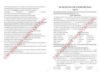 7
C. While multinational media provides information, it also leads to greater competition and regulation.
D. Multinational media has financial resources that help it dominate the global market.
Câu 36: The word "overshadowing" in paragraph 3 is OPPOSITE in meaning to
A. dominating B. diminishing C. highlighting D. supporting
Câu 37: Which of the following is TRUE according to the passage?
A. Multinational media companies are increasing access to global information.
B. All countries have benefited equally from the growth of multinational media.
C. The growth of multinational media has led to a decrease in global communication.
D. Local media outlets have successfully competed with multinational companies.
Câu 38: Which of the following best paraphrases the underlined sentence: “To ensure that multinational
media development is beneficial, it is essential to carefully regulate the industry” in paragraph 4?
A. Regulating the multinational media industry will ensure that its development is harmful.
B. Multinational media should be left unregulated to allow for its natural development.
C. Carefully regulating multinational media is necessary for positive development.
D. It is unnecessary to regulate the multinational media industry as it will develop naturally.
Câu 39: Which of the following can be inferred from the passage?
A. The dominance of multinational media companies benefits developing countries the most.
B. Local media outlets are often unable to compete with the global reach of multinational corporations.
C. Technology advancements have led to a decline in the need for global media companies.
D. Multinational media companies struggle to enter emerging markets.
Câu 40: Which of the following best summarises the passage?
A. The rise of multinational media is reshaping global communication but requires careful regulation to
avoid negative impacts on local media and diversity.
B. Multinational media has transformed global communication, making it easier to access diverse content
while reducing local competition.
C. As multinational media companies grow, they create cultural exchange and new markets, though they
also raise concerns about media concentration.
D. The rise of multinational media is beneficial for developing countries, but it comes at the cost of local
media outlets.
D
Ạ
Y
K
È
M
Q
U
Y
N
H
Ơ
N
O
F
F
I
C
I
A
L
1
ĐỀ THI GIỮA KÌ 2 LỚP 12 (FORM MỚI NHẤT)
TEST 6
Read the following advertisement and mark the letter A, B, C and D on your answer sheet to indicate the
option that best fits each of the numbered blanks from 1 to 6
The Rise of Digital Media
The landscape of domestic media is rapidly evolving, with new trends emerging due to the growth of
digital platforms.(1) ________, such as newspapers and TV, are increasingly being replaced by online
channels where information can be accessed instantly. This shift in format allows for more (2) _______
and personalized content. People expect (3) _______ news that aligns with their interests and preferences.
With digital media offering real-time updates, many users, (4) ________ accustomed to immediate access,
no longer rely on conventional sources. As a result, online platforms are (5) _______ the news faster than
ever before, providing instant reactions to global events. The demand for timely and relevant content
continues to rise, shaping the future (6) _______ media in the digital age.
(Adapted from discovery news)
Câu 1: A. Traditional media outlets B. Media outlets traditional
C. Traditional outlets media D. Media traditional outlets
Câu 2: A. interactive B. interact C. interaction D. interactively
Câu 3: A. to receiving B. to receive C. receive D. to be receiving
Câu 4: A. which became B. became C. was become D. having become
Câu 5: A. getting B. breaking C. coming D. catching
Câu 6: A. to B. on C. of D. at
Read the following leaflet and mark the letter A, B, C or D on your answer sheet to indicate the option
that best fits each of the numbered blanks from 7 to 12.
The Impact of Multimedia Communication in the Digital Age
∑ Multimedia communication has become a dominant force in the digital age. (7) _______ recent
studies, multimedia platforms have revolutionized how people consume information, combining
text, images, video, and audio to create more engaging (8) _______.
∑ The (9) _______ of data shared across these platforms is growing exponentially, with millions of
users interacting with different types of media daily. Social media networks allow users to
communicate with (10)________ in real-time, making global connections easier than ever before.
∑ This form of communication is closely related to the rise of mobile (11) _______, which enables
access to multimedia content anytime, anywhere. As technology continues to advance, we can
expect multimedia communication to (12) ________ shaping the way we interact and share
information in the future.
Câu 7. A. Due to B. Thanks to C. On account of D. According to
Câu 8. A. content B. meaning C. method D. comment
D
Ạ
Y
K
È
M
Q
U
Y
N
H
Ơ
N
O
F
F
I
C
I
A
L
 