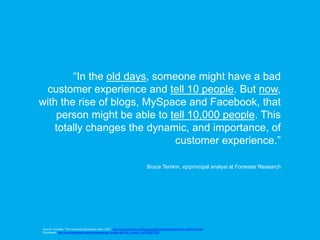 “In the old days, someone might have a bad
 customer experience and tell 10 people. But now,
with the rise of blogs, MySpace and Facebook, that
    person might be able to tell 10,000 people. This
   totally changes the dynamic, and importance, of
                              customer experience.”

                                                                                  Bruce Temkin, vp/principal analyst at Forrester Research




Source: Forrester “The Customer Experience Index 2007”, http://www.forrester.com/Research/Document/Excerpt/0,7211,43877,00.html,
Brandweek, http://www.brandweek.com/bw/news/recent_display.jsp?vnu_content_id=1003677228
 