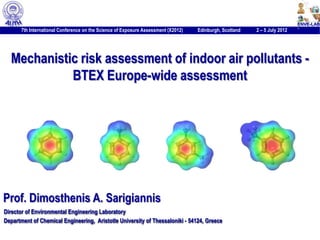 7th International Conference on the Science of Exposure Assessment (X2012)   Edinburgh, Scotland   2 – 5 July 2012   1




  Mechanistic risk assessment of indoor air pollutants -
            BTEX Europe-wide assessment




Prof. Dimosthenis A. Sarigiannis
Director of Environmental Engineering Laboratory
Department of Chemical Engineering, Aristotle University of Thessaloniki - 54124, Greece
 