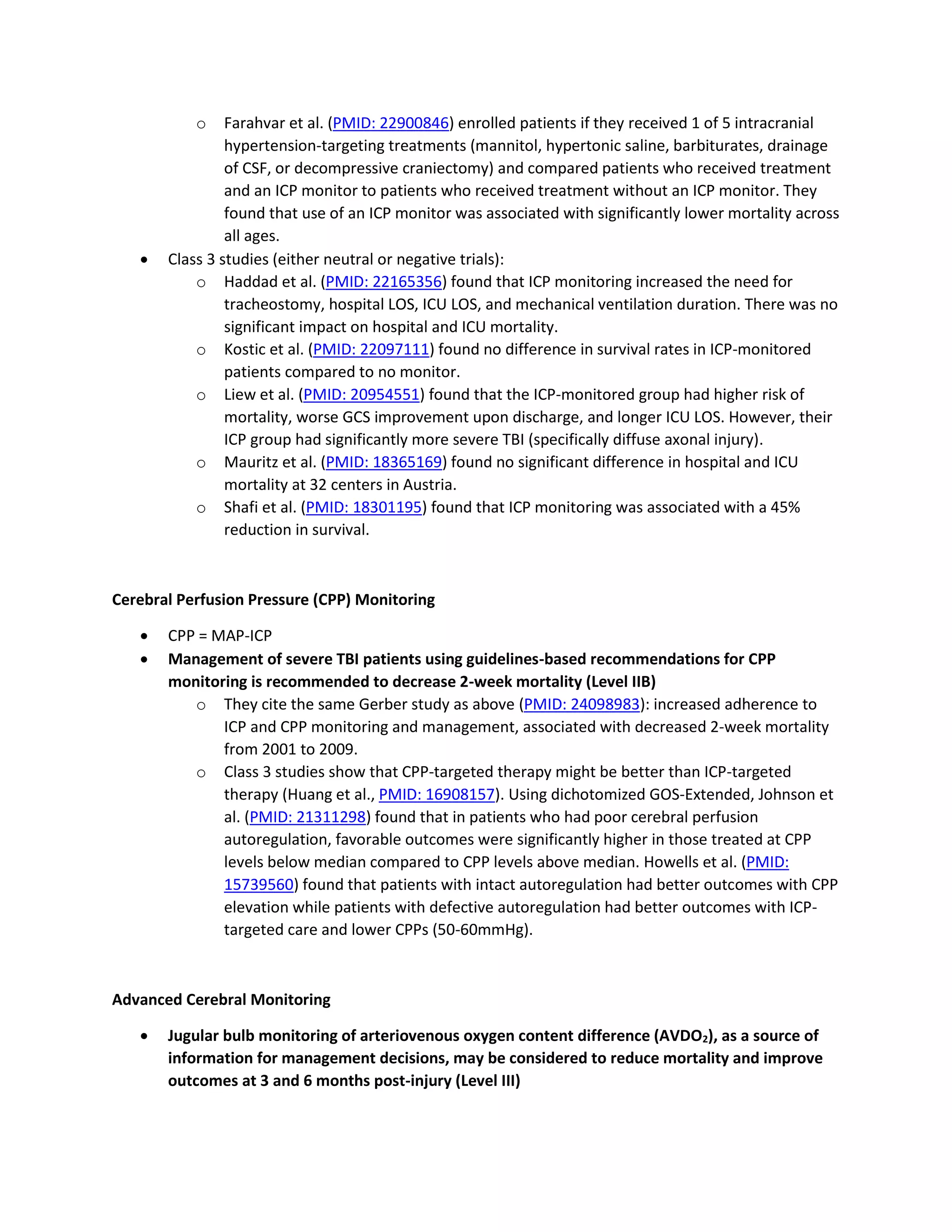 o Farahvar et al. (PMID: 22900846) enrolled patients if they received 1 of 5 intracranial
hypertension-targeting treatments (mannitol, hypertonic saline, barbiturates, drainage
of CSF, or decompressive craniectomy) and compared patients who received treatment
and an ICP monitor to patients who received treatment without an ICP monitor. They
found that use of an ICP monitor was associated with significantly lower mortality across
all ages.
• Class 3 studies (either neutral or negative trials):
o Haddad et al. (PMID: 22165356) found that ICP monitoring increased the need for
tracheostomy, hospital LOS, ICU LOS, and mechanical ventilation duration. There was no
significant impact on hospital and ICU mortality.
o Kostic et al. (PMID: 22097111) found no difference in survival rates in ICP-monitored
patients compared to no monitor.
o Liew et al. (PMID: 20954551) found that the ICP-monitored group had higher risk of
mortality, worse GCS improvement upon discharge, and longer ICU LOS. However, their
ICP group had significantly more severe TBI (specifically diffuse axonal injury).
o Mauritz et al. (PMID: 18365169) found no significant difference in hospital and ICU
mortality at 32 centers in Austria.
o Shafi et al. (PMID: 18301195) found that ICP monitoring was associated with a 45%
reduction in survival.
Cerebral Perfusion Pressure (CPP) Monitoring
• CPP = MAP-ICP
• Management of severe TBI patients using guidelines-based recommendations for CPP
monitoring is recommended to decrease 2-week mortality (Level IIB)
o They cite the same Gerber study as above (PMID: 24098983): increased adherence to
ICP and CPP monitoring and management, associated with decreased 2-week mortality
from 2001 to 2009.
o Class 3 studies show that CPP-targeted therapy might be better than ICP-targeted
therapy (Huang et al., PMID: 16908157). Using dichotomized GOS-Extended, Johnson et
al. (PMID: 21311298) found that in patients who had poor cerebral perfusion
autoregulation, favorable outcomes were significantly higher in those treated at CPP
levels below median compared to CPP levels above median. Howells et al. (PMID:
15739560) found that patients with intact autoregulation had better outcomes with CPP
elevation while patients with defective autoregulation had better outcomes with ICP-
targeted care and lower CPPs (50-60mmHg).
Advanced Cerebral Monitoring
• Jugular bulb monitoring of arteriovenous oxygen content difference (AVDO2), as a source of
information for management decisions, may be considered to reduce mortality and improve
outcomes at 3 and 6 months post-injury (Level III)
 
