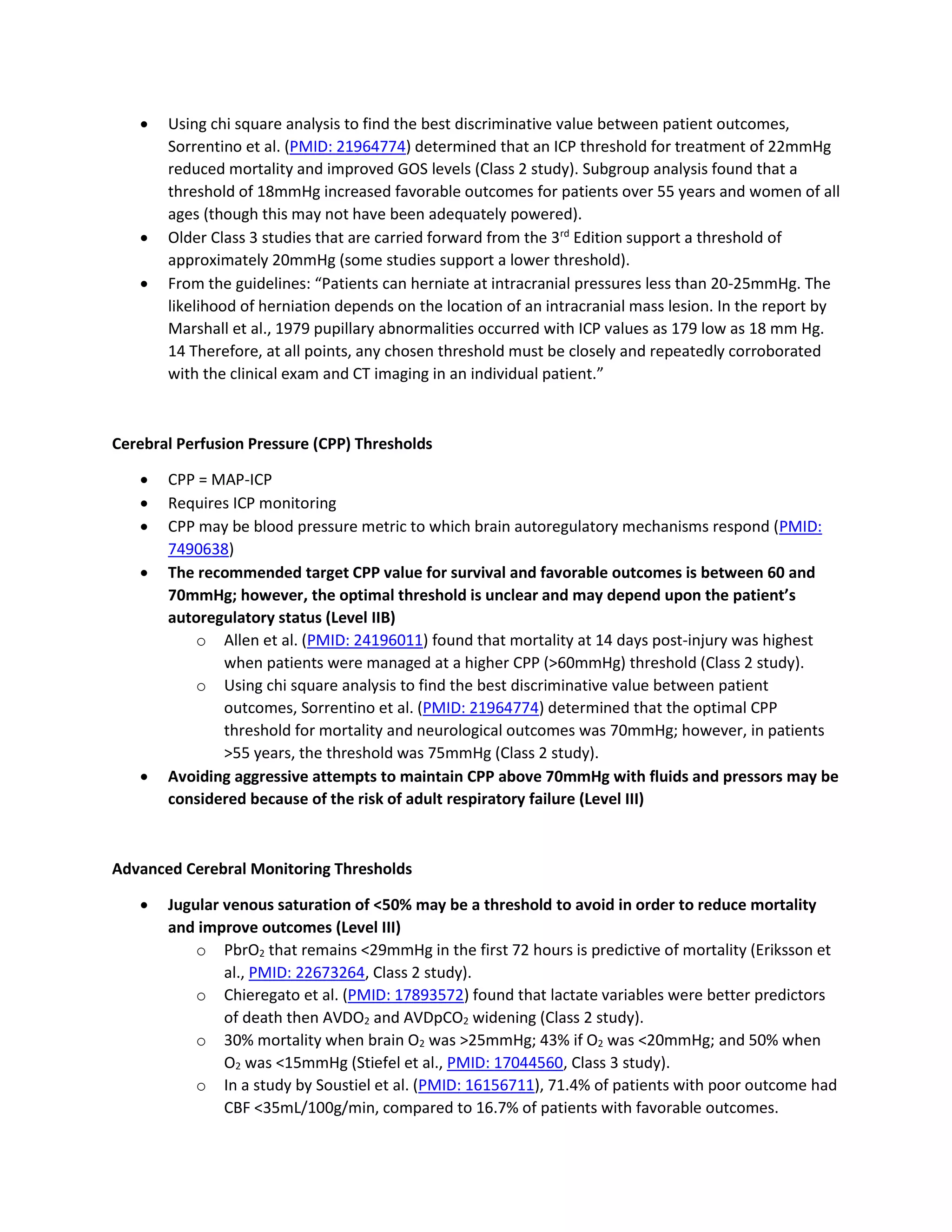 • Using chi square analysis to find the best discriminative value between patient outcomes,
Sorrentino et al. (PMID: 21964774) determined that an ICP threshold for treatment of 22mmHg
reduced mortality and improved GOS levels (Class 2 study). Subgroup analysis found that a
threshold of 18mmHg increased favorable outcomes for patients over 55 years and women of all
ages (though this may not have been adequately powered).
• Older Class 3 studies that are carried forward from the 3rd
Edition support a threshold of
approximately 20mmHg (some studies support a lower threshold).
• From the guidelines: “Patients can herniate at intracranial pressures less than 20-25mmHg. The
likelihood of herniation depends on the location of an intracranial mass lesion. In the report by
Marshall et al., 1979 pupillary abnormalities occurred with ICP values as 179 low as 18 mm Hg.
14 Therefore, at all points, any chosen threshold must be closely and repeatedly corroborated
with the clinical exam and CT imaging in an individual patient.”
Cerebral Perfusion Pressure (CPP) Thresholds
• CPP = MAP-ICP
• Requires ICP monitoring
• CPP may be blood pressure metric to which brain autoregulatory mechanisms respond (PMID:
7490638)
• The recommended target CPP value for survival and favorable outcomes is between 60 and
70mmHg; however, the optimal threshold is unclear and may depend upon the patient’s
autoregulatory status (Level IIB)
o Allen et al. (PMID: 24196011) found that mortality at 14 days post-injury was highest
when patients were managed at a higher CPP (>60mmHg) threshold (Class 2 study).
o Using chi square analysis to find the best discriminative value between patient
outcomes, Sorrentino et al. (PMID: 21964774) determined that the optimal CPP
threshold for mortality and neurological outcomes was 70mmHg; however, in patients
>55 years, the threshold was 75mmHg (Class 2 study).
• Avoiding aggressive attempts to maintain CPP above 70mmHg with fluids and pressors may be
considered because of the risk of adult respiratory failure (Level III)
Advanced Cerebral Monitoring Thresholds
• Jugular venous saturation of <50% may be a threshold to avoid in order to reduce mortality
and improve outcomes (Level III)
o PbrO2 that remains <29mmHg in the first 72 hours is predictive of mortality (Eriksson et
al., PMID: 22673264, Class 2 study).
o Chieregato et al. (PMID: 17893572) found that lactate variables were better predictors
of death then AVDO2 and AVDpCO2 widening (Class 2 study).
o 30% mortality when brain O2 was >25mmHg; 43% if O2 was <20mmHg; and 50% when
O2 was <15mmHg (Stiefel et al., PMID: 17044560, Class 3 study).
o In a study by Soustiel et al. (PMID: 16156711), 71.4% of patients with poor outcome had
CBF <35mL/100g/min, compared to 16.7% of patients with favorable outcomes.
 