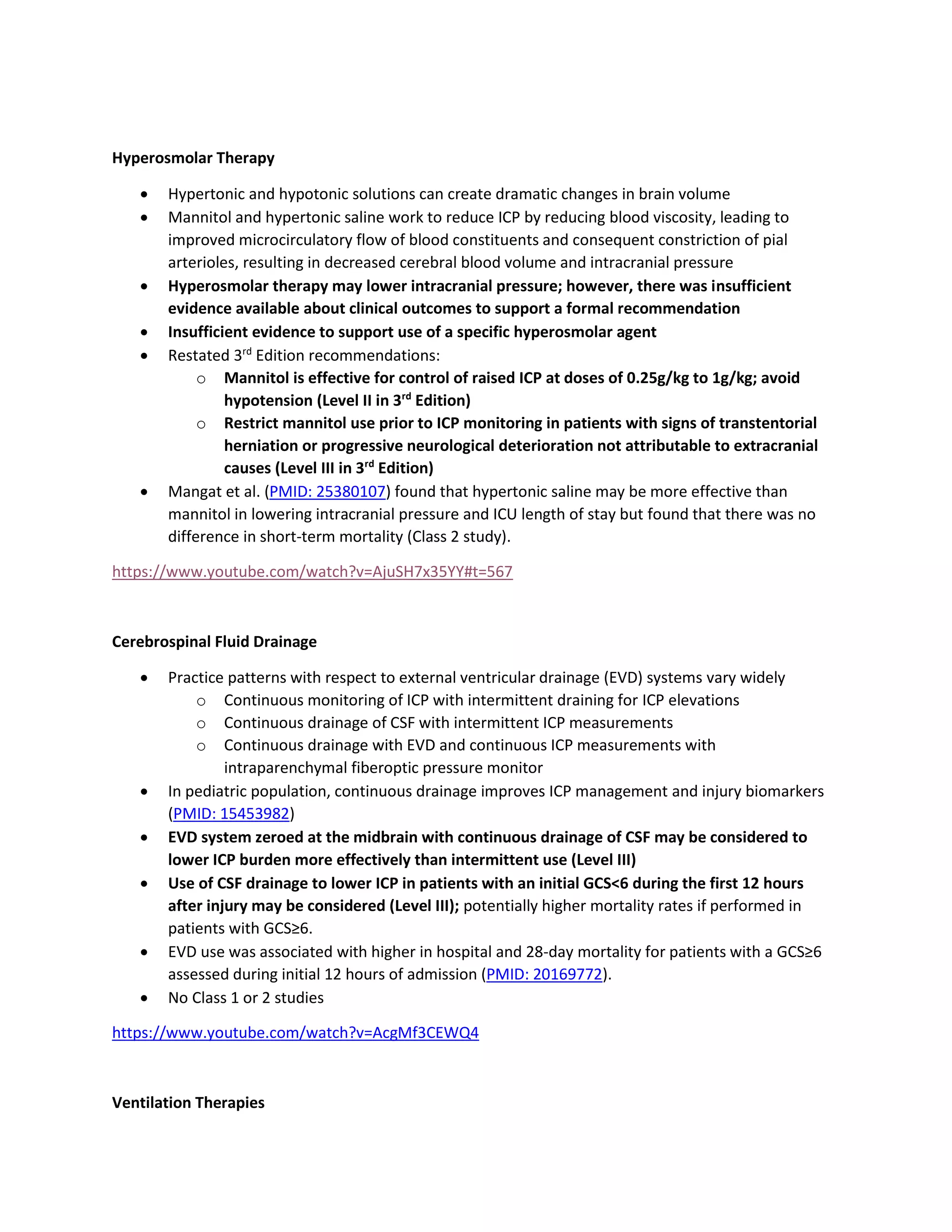 Hyperosmolar Therapy
• Hypertonic and hypotonic solutions can create dramatic changes in brain volume
• Mannitol and hypertonic saline work to reduce ICP by reducing blood viscosity, leading to
improved microcirculatory flow of blood constituents and consequent constriction of pial
arterioles, resulting in decreased cerebral blood volume and intracranial pressure
• Hyperosmolar therapy may lower intracranial pressure; however, there was insufficient
evidence available about clinical outcomes to support a formal recommendation
• Insufficient evidence to support use of a specific hyperosmolar agent
• Restated 3rd
Edition recommendations:
o Mannitol is effective for control of raised ICP at doses of 0.25g/kg to 1g/kg; avoid
hypotension (Level II in 3rd
Edition)
o Restrict mannitol use prior to ICP monitoring in patients with signs of transtentorial
herniation or progressive neurological deterioration not attributable to extracranial
causes (Level III in 3rd
Edition)
• Mangat et al. (PMID: 25380107) found that hypertonic saline may be more effective than
mannitol in lowering intracranial pressure and ICU length of stay but found that there was no
difference in short-term mortality (Class 2 study).
https://www.youtube.com/watch?v=AjuSH7x35YY#t=567
Cerebrospinal Fluid Drainage
• Practice patterns with respect to external ventricular drainage (EVD) systems vary widely
o Continuous monitoring of ICP with intermittent draining for ICP elevations
o Continuous drainage of CSF with intermittent ICP measurements
o Continuous drainage with EVD and continuous ICP measurements with
intraparenchymal fiberoptic pressure monitor
• In pediatric population, continuous drainage improves ICP management and injury biomarkers
(PMID: 15453982)
• EVD system zeroed at the midbrain with continuous drainage of CSF may be considered to
lower ICP burden more effectively than intermittent use (Level III)
• Use of CSF drainage to lower ICP in patients with an initial GCS<6 during the first 12 hours
after injury may be considered (Level III); potentially higher mortality rates if performed in
patients with GCS≥6.
• EVD use was associated with higher in hospital and 28-day mortality for patients with a GCS≥6
assessed during initial 12 hours of admission (PMID: 20169772).
• No Class 1 or 2 studies
https://www.youtube.com/watch?v=AcgMf3CEWQ4
Ventilation Therapies
 