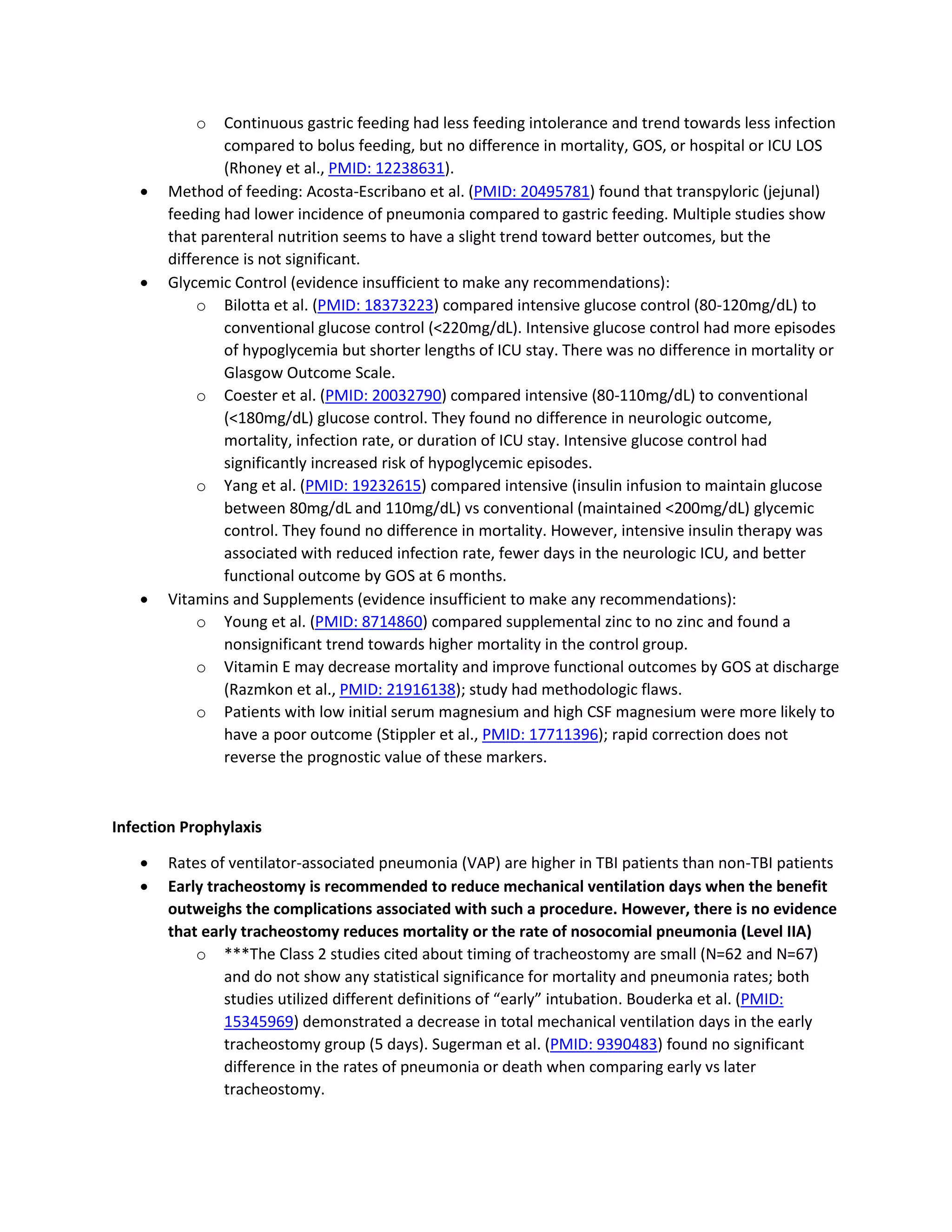 o Continuous gastric feeding had less feeding intolerance and trend towards less infection
compared to bolus feeding, but no difference in mortality, GOS, or hospital or ICU LOS
(Rhoney et al., PMID: 12238631).
• Method of feeding: Acosta-Escribano et al. (PMID: 20495781) found that transpyloric (jejunal)
feeding had lower incidence of pneumonia compared to gastric feeding. Multiple studies show
that parenteral nutrition seems to have a slight trend toward better outcomes, but the
difference is not significant.
• Glycemic Control (evidence insufficient to make any recommendations):
o Bilotta et al. (PMID: 18373223) compared intensive glucose control (80-120mg/dL) to
conventional glucose control (<220mg/dL). Intensive glucose control had more episodes
of hypoglycemia but shorter lengths of ICU stay. There was no difference in mortality or
Glasgow Outcome Scale.
o Coester et al. (PMID: 20032790) compared intensive (80-110mg/dL) to conventional
(<180mg/dL) glucose control. They found no difference in neurologic outcome,
mortality, infection rate, or duration of ICU stay. Intensive glucose control had
significantly increased risk of hypoglycemic episodes.
o Yang et al. (PMID: 19232615) compared intensive (insulin infusion to maintain glucose
between 80mg/dL and 110mg/dL) vs conventional (maintained <200mg/dL) glycemic
control. They found no difference in mortality. However, intensive insulin therapy was
associated with reduced infection rate, fewer days in the neurologic ICU, and better
functional outcome by GOS at 6 months.
• Vitamins and Supplements (evidence insufficient to make any recommendations):
o Young et al. (PMID: 8714860) compared supplemental zinc to no zinc and found a
nonsignificant trend towards higher mortality in the control group.
o Vitamin E may decrease mortality and improve functional outcomes by GOS at discharge
(Razmkon et al., PMID: 21916138); study had methodologic flaws.
o Patients with low initial serum magnesium and high CSF magnesium were more likely to
have a poor outcome (Stippler et al., PMID: 17711396); rapid correction does not
reverse the prognostic value of these markers.
Infection Prophylaxis
• Rates of ventilator-associated pneumonia (VAP) are higher in TBI patients than non-TBI patients
• Early tracheostomy is recommended to reduce mechanical ventilation days when the benefit
outweighs the complications associated with such a procedure. However, there is no evidence
that early tracheostomy reduces mortality or the rate of nosocomial pneumonia (Level IIA)
o ***The Class 2 studies cited about timing of tracheostomy are small (N=62 and N=67)
and do not show any statistical significance for mortality and pneumonia rates; both
studies utilized different definitions of “early” intubation. Bouderka et al. (PMID:
15345969) demonstrated a decrease in total mechanical ventilation days in the early
tracheostomy group (5 days). Sugerman et al. (PMID: 9390483) found no significant
difference in the rates of pneumonia or death when comparing early vs later
tracheostomy.
 