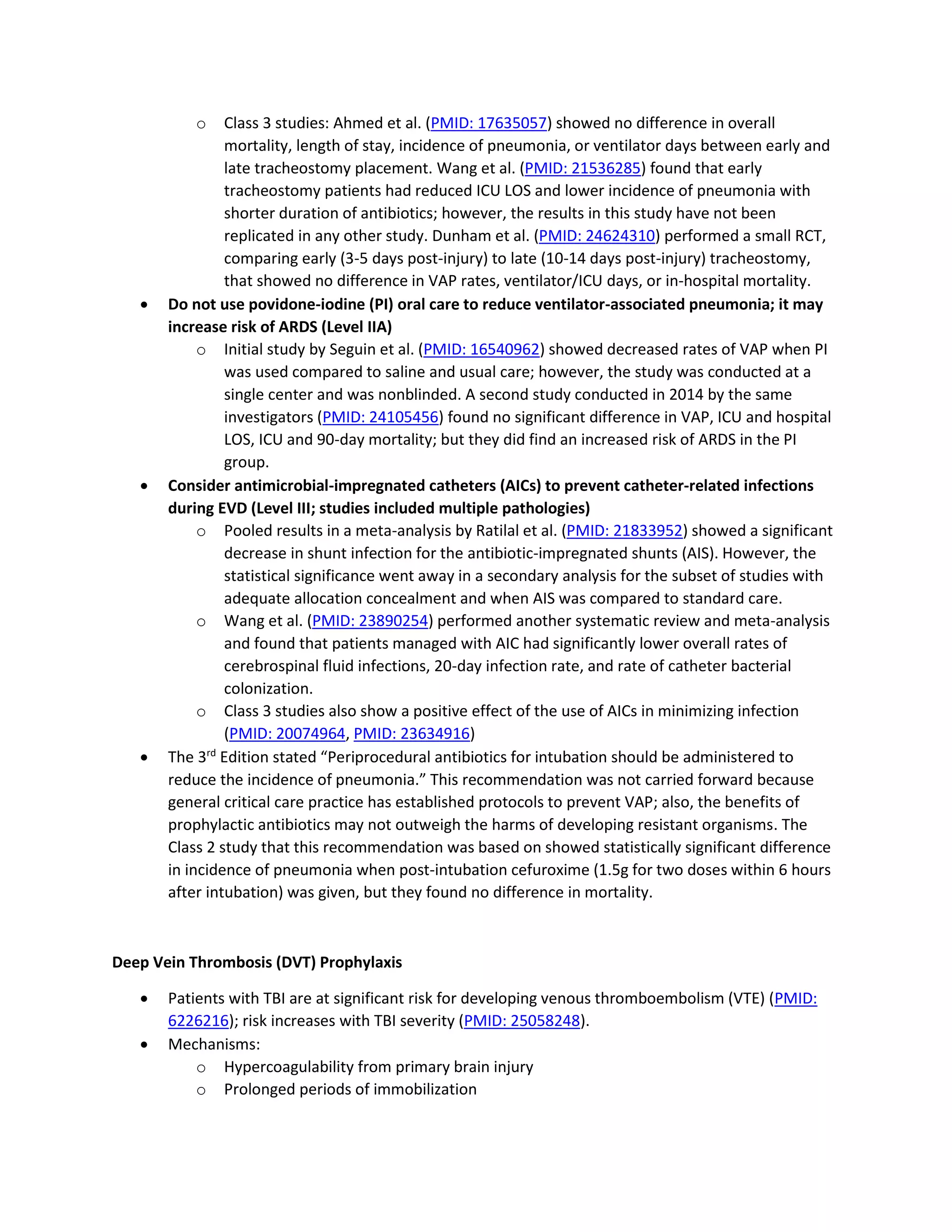 o Class 3 studies: Ahmed et al. (PMID: 17635057) showed no difference in overall
mortality, length of stay, incidence of pneumonia, or ventilator days between early and
late tracheostomy placement. Wang et al. (PMID: 21536285) found that early
tracheostomy patients had reduced ICU LOS and lower incidence of pneumonia with
shorter duration of antibiotics; however, the results in this study have not been
replicated in any other study. Dunham et al. (PMID: 24624310) performed a small RCT,
comparing early (3-5 days post-injury) to late (10-14 days post-injury) tracheostomy,
that showed no difference in VAP rates, ventilator/ICU days, or in-hospital mortality.
• Do not use povidone-iodine (PI) oral care to reduce ventilator-associated pneumonia; it may
increase risk of ARDS (Level IIA)
o Initial study by Seguin et al. (PMID: 16540962) showed decreased rates of VAP when PI
was used compared to saline and usual care; however, the study was conducted at a
single center and was nonblinded. A second study conducted in 2014 by the same
investigators (PMID: 24105456) found no significant difference in VAP, ICU and hospital
LOS, ICU and 90-day mortality; but they did find an increased risk of ARDS in the PI
group.
• Consider antimicrobial-impregnated catheters (AICs) to prevent catheter-related infections
during EVD (Level III; studies included multiple pathologies)
o Pooled results in a meta-analysis by Ratilal et al. (PMID: 21833952) showed a significant
decrease in shunt infection for the antibiotic-impregnated shunts (AIS). However, the
statistical significance went away in a secondary analysis for the subset of studies with
adequate allocation concealment and when AIS was compared to standard care.
o Wang et al. (PMID: 23890254) performed another systematic review and meta-analysis
and found that patients managed with AIC had significantly lower overall rates of
cerebrospinal fluid infections, 20-day infection rate, and rate of catheter bacterial
colonization.
o Class 3 studies also show a positive effect of the use of AICs in minimizing infection
(PMID: 20074964, PMID: 23634916)
• The 3rd
Edition stated “Periprocedural antibiotics for intubation should be administered to
reduce the incidence of pneumonia.” This recommendation was not carried forward because
general critical care practice has established protocols to prevent VAP; also, the benefits of
prophylactic antibiotics may not outweigh the harms of developing resistant organisms. The
Class 2 study that this recommendation was based on showed statistically significant difference
in incidence of pneumonia when post-intubation cefuroxime (1.5g for two doses within 6 hours
after intubation) was given, but they found no difference in mortality.
Deep Vein Thrombosis (DVT) Prophylaxis
• Patients with TBI are at significant risk for developing venous thromboembolism (VTE) (PMID:
6226216); risk increases with TBI severity (PMID: 25058248).
• Mechanisms:
o Hypercoagulability from primary brain injury
o Prolonged periods of immobilization
 