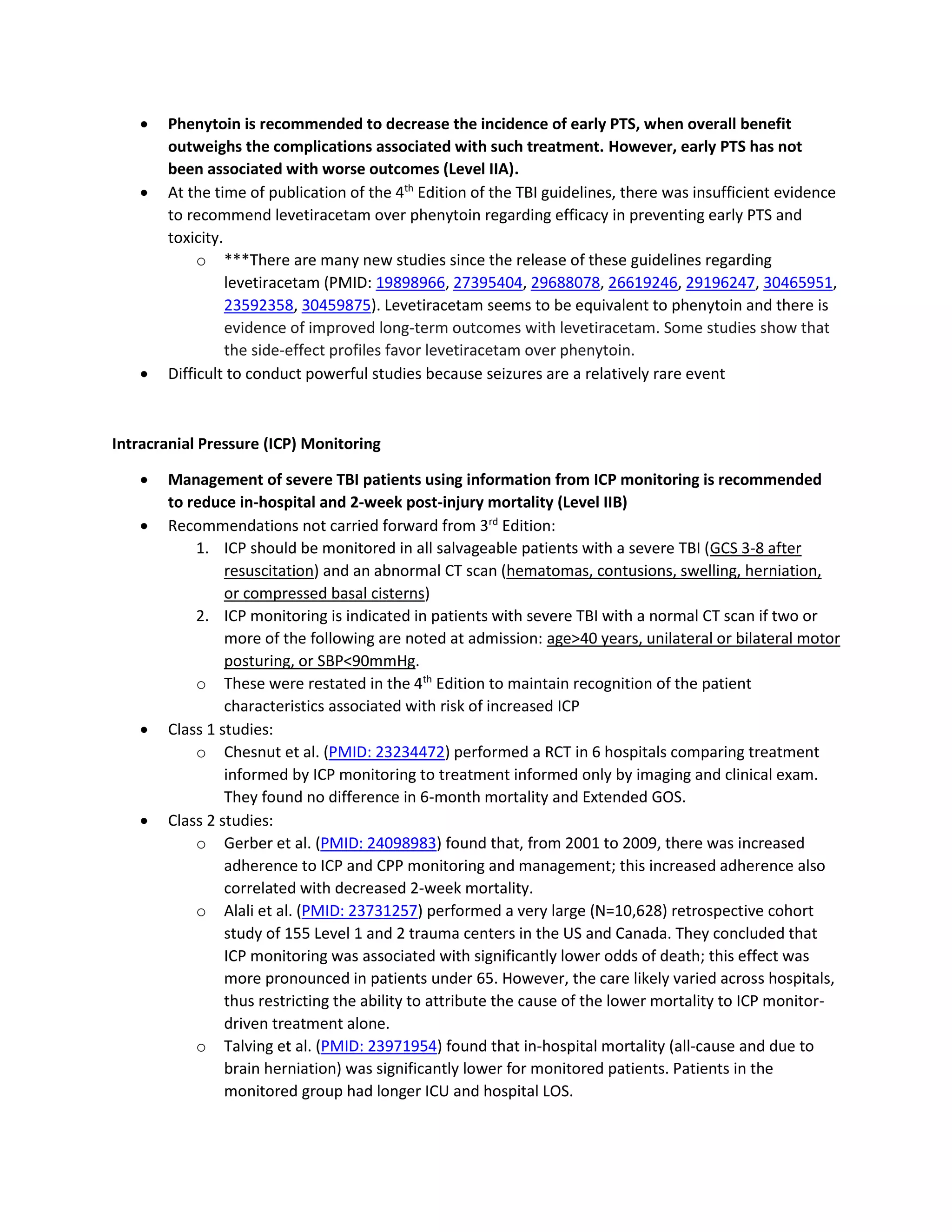 • Phenytoin is recommended to decrease the incidence of early PTS, when overall benefit
outweighs the complications associated with such treatment. However, early PTS has not
been associated with worse outcomes (Level IIA).
• At the time of publication of the 4th
Edition of the TBI guidelines, there was insufficient evidence
to recommend levetiracetam over phenytoin regarding efficacy in preventing early PTS and
toxicity.
o ***There are many new studies since the release of these guidelines regarding
levetiracetam (PMID: 19898966, 27395404, 29688078, 26619246, 29196247, 30465951,
23592358, 30459875). Levetiracetam seems to be equivalent to phenytoin and there is
evidence of improved long-term outcomes with levetiracetam. Some studies show that
the side-effect profiles favor levetiracetam over phenytoin.
• Difficult to conduct powerful studies because seizures are a relatively rare event
Intracranial Pressure (ICP) Monitoring
• Management of severe TBI patients using information from ICP monitoring is recommended
to reduce in-hospital and 2-week post-injury mortality (Level IIB)
• Recommendations not carried forward from 3rd
Edition:
1. ICP should be monitored in all salvageable patients with a severe TBI (GCS 3-8 after
resuscitation) and an abnormal CT scan (hematomas, contusions, swelling, herniation,
or compressed basal cisterns)
2. ICP monitoring is indicated in patients with severe TBI with a normal CT scan if two or
more of the following are noted at admission: age>40 years, unilateral or bilateral motor
posturing, or SBP<90mmHg.
o These were restated in the 4th
Edition to maintain recognition of the patient
characteristics associated with risk of increased ICP
• Class 1 studies:
o Chesnut et al. (PMID: 23234472) performed a RCT in 6 hospitals comparing treatment
informed by ICP monitoring to treatment informed only by imaging and clinical exam.
They found no difference in 6-month mortality and Extended GOS.
• Class 2 studies:
o Gerber et al. (PMID: 24098983) found that, from 2001 to 2009, there was increased
adherence to ICP and CPP monitoring and management; this increased adherence also
correlated with decreased 2-week mortality.
o Alali et al. (PMID: 23731257) performed a very large (N=10,628) retrospective cohort
study of 155 Level 1 and 2 trauma centers in the US and Canada. They concluded that
ICP monitoring was associated with significantly lower odds of death; this effect was
more pronounced in patients under 65. However, the care likely varied across hospitals,
thus restricting the ability to attribute the cause of the lower mortality to ICP monitor-
driven treatment alone.
o Talving et al. (PMID: 23971954) found that in-hospital mortality (all-cause and due to
brain herniation) was significantly lower for monitored patients. Patients in the
monitored group had longer ICU and hospital LOS.
 