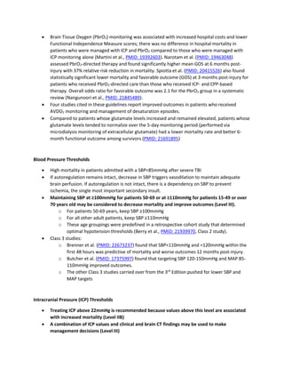 • Brain Tissue Oxygen (PbrO2) monitoring was associated with increased hospital costs and lower
Functional Independence Measure scores; there was no difference in hospital mortality in
patients who were managed with ICP and PbrO2 compared to those who were managed with
ICP monitoring alone (Martini et al., PMID: 19392603). Narotam et al. (PMID: 19463048)
assessed PbrO2-directed therapy and found significantly higher mean GOS at 6 months post-
injury with 37% relative risk reduction in mortality. Spiotta et al. (PMID: 20415526) also found
statistically significant lower mortality and favorable outcome (GOS) at 3 months post-injury for
patients who received PbrO2-directed care than those who received ICP- and CPP-based
therapy. Overall odds ratio for favorable outcome was 2.1 for the PbrO2 group in a systematic
review (Nangunoori et al., PMID: 21845489).
• Four studies cited in these guidelines report improved outcomes in patients who received
AVDO2 monitoring and management of desaturation episodes.
• Compared to patients whose glutamate levels increased and remained elevated, patients whose
glutamate levels tended to normalize over the 5-day monitoring period (performed via
microdialysis monitoring of extracellular glutamate) had a lower mortality rate and better 6-
month functional outcome among survivors (PMID: 21691895)
Blood Pressure Thresholds
• High mortality in patients admitted with a SBP<85mmHg after severe TBI
• If autoregulation remains intact, decrease in SBP triggers vasodilation to maintain adequate
brain perfusion. If autoregulation is not intact, there is a dependency on SBP to prevent
ischemia, the single most important secondary insult.
• Maintaining SBP at ≥100mmHg for patients 50-69 or at ≥110mmHg for patients 15-49 or over
70 years old may be considered to decrease mortality and improve outcomes (Level III).
o For patients 50-69 years, keep SBP ≥100mmHg
o For all other adult patients, keep SBP ≥110mmHg
o These age groupings were predefined in a retrospective cohort study that determined
optimal hypotension thresholds (Berry et al., PMID: 21939970, Class 2 study).
• Class 3 studies:
o Brenner et al. (PMID: 22673237) found that SBP<110mmHg and <120mmHg within the
first 48 hours was predictive of mortality and worse outcomes 12 months post-injury.
o Butcher et al. (PMID: 17375997) found that targeting SBP 120-150mmHg and MAP 85-
110mmHg improved outcomes.
o The other Class 3 studies carried over from the 3rd
Edition pushed for lower SBP and
MAP targets
Intracranial Pressure (ICP) Thresholds
• Treating ICP above 22mmHg is recommended because values above this level are associated
with increased mortality (Level IIB)
• A combination of ICP values and clinical and brain CT findings may be used to make
management decisions (Level III)
 