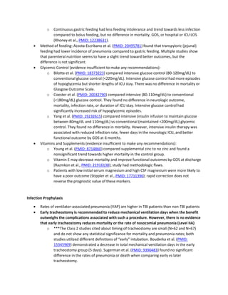o Continuous gastric feeding had less feeding intolerance and trend towards less infection
compared to bolus feeding, but no difference in mortality, GOS, or hospital or ICU LOS
(Rhoney et al., PMID: 12238631).
• Method of feeding: Acosta-Escribano et al. (PMID: 20495781) found that transpyloric (jejunal)
feeding had lower incidence of pneumonia compared to gastric feeding. Multiple studies show
that parenteral nutrition seems to have a slight trend toward better outcomes, but the
difference is not significant.
• Glycemic Control (evidence insufficient to make any recommendations):
o Bilotta et al. (PMID: 18373223) compared intensive glucose control (80-120mg/dL) to
conventional glucose control (<220mg/dL). Intensive glucose control had more episodes
of hypoglycemia but shorter lengths of ICU stay. There was no difference in mortality or
Glasgow Outcome Scale.
o Coester et al. (PMID: 20032790) compared intensive (80-110mg/dL) to conventional
(<180mg/dL) glucose control. They found no difference in neurologic outcome,
mortality, infection rate, or duration of ICU stay. Intensive glucose control had
significantly increased risk of hypoglycemic episodes.
o Yang et al. (PMID: 19232615) compared intensive (insulin infusion to maintain glucose
between 80mg/dL and 110mg/dL) vs conventional (maintained <200mg/dL) glycemic
control. They found no difference in mortality. However, intensive insulin therapy was
associated with reduced infection rate, fewer days in the neurologic ICU, and better
functional outcome by GOS at 6 months.
• Vitamins and Supplements (evidence insufficient to make any recommendations):
o Young et al. (PMID: 8714860) compared supplemental zinc to no zinc and found a
nonsignificant trend towards higher mortality in the control group.
o Vitamin E may decrease mortality and improve functional outcomes by GOS at discharge
(Razmkon et al., PMID: 21916138); study had methodologic flaws.
o Patients with low initial serum magnesium and high CSF magnesium were more likely to
have a poor outcome (Stippler et al., PMID: 17711396); rapid correction does not
reverse the prognostic value of these markers.
Infection Prophylaxis
• Rates of ventilator-associated pneumonia (VAP) are higher in TBI patients than non-TBI patients
• Early tracheostomy is recommended to reduce mechanical ventilation days when the benefit
outweighs the complications associated with such a procedure. However, there is no evidence
that early tracheostomy reduces mortality or the rate of nosocomial pneumonia (Level IIA)
o ***The Class 2 studies cited about timing of tracheostomy are small (N=62 and N=67)
and do not show any statistical significance for mortality and pneumonia rates; both
studies utilized different definitions of “early” intubation. Bouderka et al. (PMID:
15345969) demonstrated a decrease in total mechanical ventilation days in the early
tracheostomy group (5 days). Sugerman et al. (PMID: 9390483) found no significant
difference in the rates of pneumonia or death when comparing early vs later
tracheostomy.
 