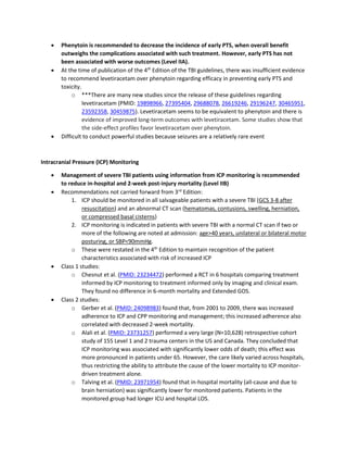 • Phenytoin is recommended to decrease the incidence of early PTS, when overall benefit
outweighs the complications associated with such treatment. However, early PTS has not
been associated with worse outcomes (Level IIA).
• At the time of publication of the 4th
Edition of the TBI guidelines, there was insufficient evidence
to recommend levetiracetam over phenytoin regarding efficacy in preventing early PTS and
toxicity.
o ***There are many new studies since the release of these guidelines regarding
levetiracetam (PMID: 19898966, 27395404, 29688078, 26619246, 29196247, 30465951,
23592358, 30459875). Levetiracetam seems to be equivalent to phenytoin and there is
evidence of improved long-term outcomes with levetiracetam. Some studies show that
the side-effect profiles favor levetiracetam over phenytoin.
• Difficult to conduct powerful studies because seizures are a relatively rare event
Intracranial Pressure (ICP) Monitoring
• Management of severe TBI patients using information from ICP monitoring is recommended
to reduce in-hospital and 2-week post-injury mortality (Level IIB)
• Recommendations not carried forward from 3rd
Edition:
1. ICP should be monitored in all salvageable patients with a severe TBI (GCS 3-8 after
resuscitation) and an abnormal CT scan (hematomas, contusions, swelling, herniation,
or compressed basal cisterns)
2. ICP monitoring is indicated in patients with severe TBI with a normal CT scan if two or
more of the following are noted at admission: age>40 years, unilateral or bilateral motor
posturing, or SBP<90mmHg.
o These were restated in the 4th
Edition to maintain recognition of the patient
characteristics associated with risk of increased ICP
• Class 1 studies:
o Chesnut et al. (PMID: 23234472) performed a RCT in 6 hospitals comparing treatment
informed by ICP monitoring to treatment informed only by imaging and clinical exam.
They found no difference in 6-month mortality and Extended GOS.
• Class 2 studies:
o Gerber et al. (PMID: 24098983) found that, from 2001 to 2009, there was increased
adherence to ICP and CPP monitoring and management; this increased adherence also
correlated with decreased 2-week mortality.
o Alali et al. (PMID: 23731257) performed a very large (N=10,628) retrospective cohort
study of 155 Level 1 and 2 trauma centers in the US and Canada. They concluded that
ICP monitoring was associated with significantly lower odds of death; this effect was
more pronounced in patients under 65. However, the care likely varied across hospitals,
thus restricting the ability to attribute the cause of the lower mortality to ICP monitor-
driven treatment alone.
o Talving et al. (PMID: 23971954) found that in-hospital mortality (all-cause and due to
brain herniation) was significantly lower for monitored patients. Patients in the
monitored group had longer ICU and hospital LOS.
 