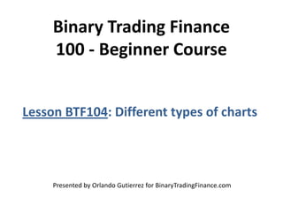 Binary Trading Finance
100 - Beginner Course
Lesson BTF104: Different types of charts
Presented by Orlando Gutierrez for BinaryTradingFinance.com
 
