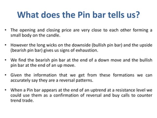 What does the Pin bar tells us?
• The opening and closing price are very close to each other forming a
small body on the candle.
• However the long wicks on the downside (bullish pin bar) and the upside
(bearish pin bar) gives us signs of exhaustion.
• We find the bearish pin bar at the end of a down move and the bullish
pin bar at the end of an up move.
• Given the information that we get from these formations we can
accurately say they are a reversal patterns.
• When a Pin bar appears at the end of an uptrend at a resistance level we
could use them as a confirmation of reversal and buy calls to counter
trend trade.
 