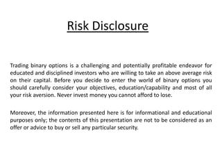 Risk Disclosure
Trading binary options is a challenging and potentially profitable endeavor for
educated and disciplined investors who are willing to take an above average risk
on their capital. Before you decide to enter the world of binary options you
should carefully consider your objectives, education/capability and most of all
your risk aversion. Never invest money you cannot afford to lose.
Moreover, the information presented here is for informational and educational
purposes only; the contents of this presentation are not to be considered as an
offer or advice to buy or sell any particular security.
 