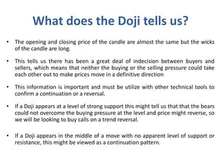 What does the Doji tells us?
• The opening and closing price of the candle are almost the same but the wicks
of the candle are long.
• This tells us there has been a great deal of indecision between buyers and
sellers, which means that neither the buying or the selling pressure could take
each other out to make prices move in a definitive direction
• This information is important and must be utilize with other technical tools to
confirm a continuation or a reversal.
• If a Doji appears at a level of strong support this might tell us that that the bears
could not overcome the buying pressure at the level and price might reverse, so
we will be looking to buy calls on a trend reversal.
• If a Doji appears in the middle of a move with no apparent level of support or
resistance, this might be viewed as a continuation pattern.
 
