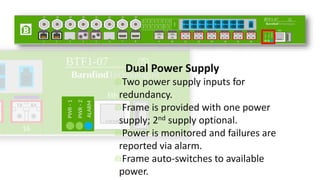 Dual Power Supply
Two power supply inputs for
redundancy.
Frame is provided with one power
supply; 2nd supply optional.
Power is monitored and failures are
reported via alarm.
Frame auto-switches to available
power.
 