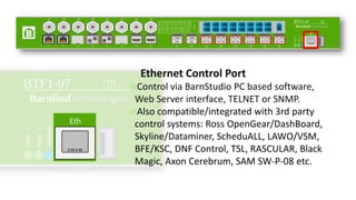 Ethernet Control Port
Control via BarnStudio PC based software,
Web Server interface, TELNET or SNMP.
Also compatible/integrated with 3rd party
control systems: Ross OpenGear/DashBoard,
Skyline/Dataminer, ScheduALL, LAWO/VSM,
BFE/KSC, DNF Control, TSL, RASCULAR, Black
Magic, Axon Cerebrum, SAM SW-P-08 etc.
 