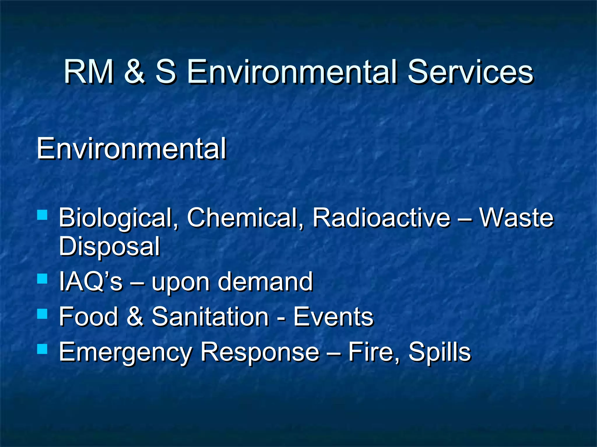 RM & S Environmental ServicesRM & S Environmental Services
EnvironmentalEnvironmental
 Biological, Chemical, Radioactive – WasteBiological, Chemical, Radioactive – Waste
DisposalDisposal
 IAQ’s – upon demandIAQ’s – upon demand
 Food & Sanitation - EventsFood & Sanitation - Events
 Emergency Response – Fire, SpillsEmergency Response – Fire, Spills
 