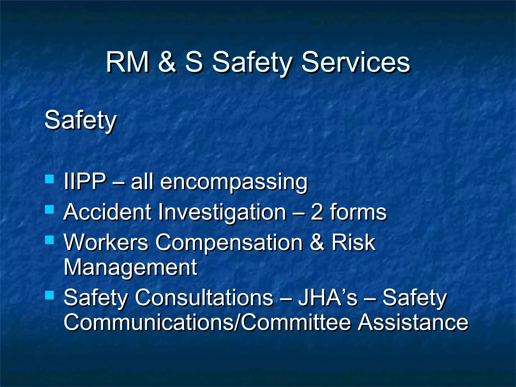 RM & S Safety ServicesRM & S Safety Services
SafetySafety
 IIPP – all encompassingIIPP – all encompassing
 Accident Investigation – 2 formsAccident Investigation – 2 forms
 Workers Compensation & RiskWorkers Compensation & Risk
ManagementManagement
 Safety Consultations – JHA’s – SafetySafety Consultations – JHA’s – Safety
Communications/Committee AssistanceCommunications/Committee Assistance
 