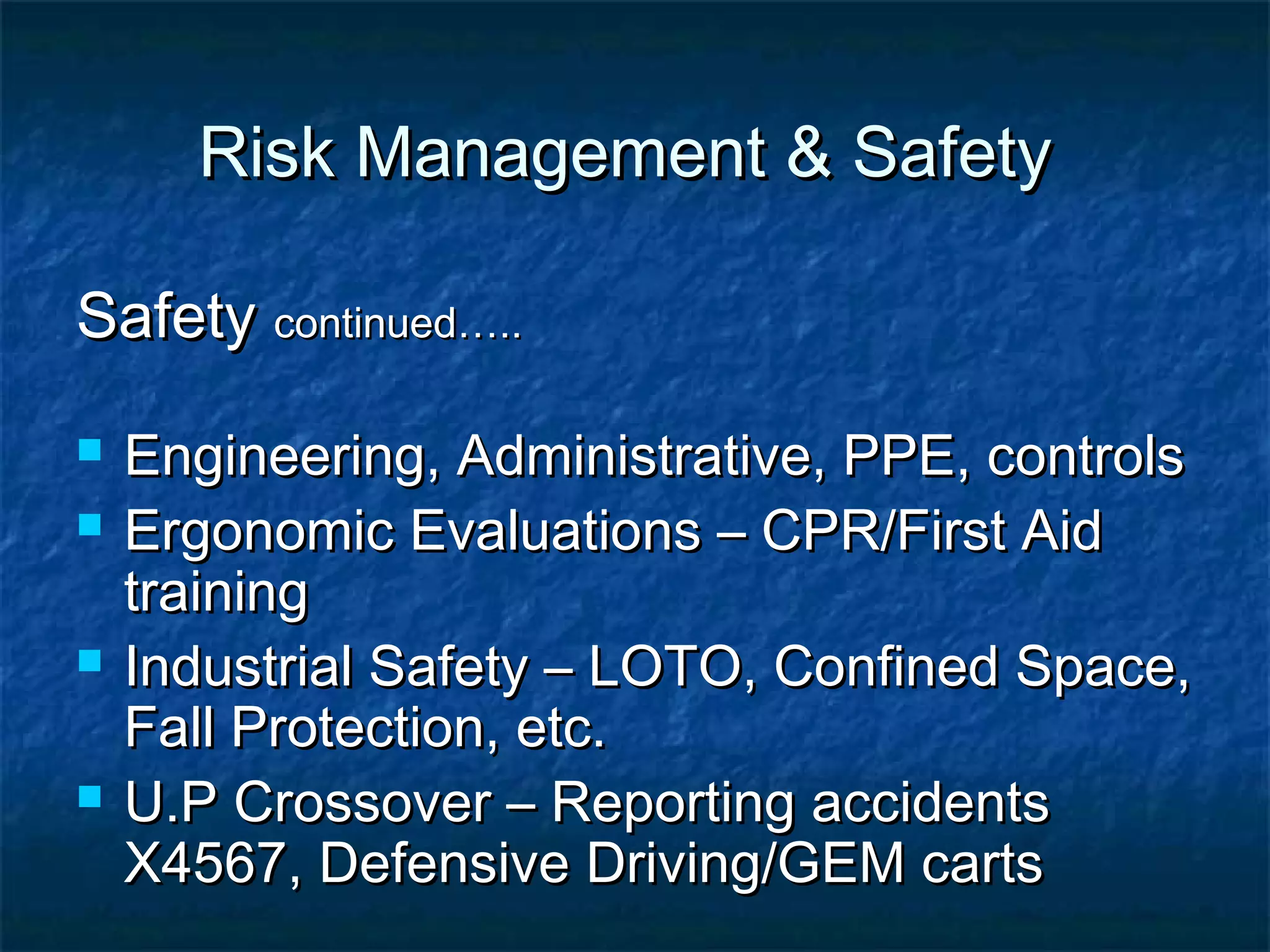Risk Management & SafetyRisk Management & Safety
SafetySafety continued…..continued…..
 Engineering, Administrative, PPE, controlsEngineering, Administrative, PPE, controls
 Ergonomic Evaluations – CPR/First AidErgonomic Evaluations – CPR/First Aid
trainingtraining
 Industrial Safety – LOTO, Confined Space,Industrial Safety – LOTO, Confined Space,
Fall Protection, etc.Fall Protection, etc.
 U.P Crossover – Reporting accidentsU.P Crossover – Reporting accidents
X4567, Defensive Driving/GEM cartsX4567, Defensive Driving/GEM carts
 