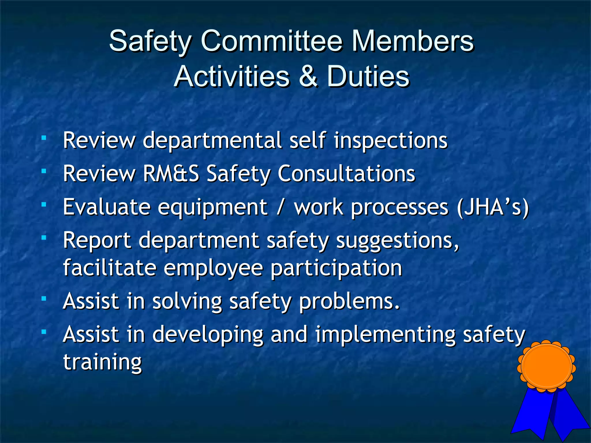 Safety Committee MembersSafety Committee Members
Activities & DutiesActivities & Duties
 Review departmental self inspectionsReview departmental self inspections
 Review RM&S Safety ConsultationsReview RM&S Safety Consultations
 Evaluate equipment / work processes (JHA’s)Evaluate equipment / work processes (JHA’s)
 Report department safety suggestions,Report department safety suggestions,
facilitate employee participationfacilitate employee participation
 Assist in solving safety problems.Assist in solving safety problems.
 Assist in developing and implementing safetyAssist in developing and implementing safety
trainingtraining
 