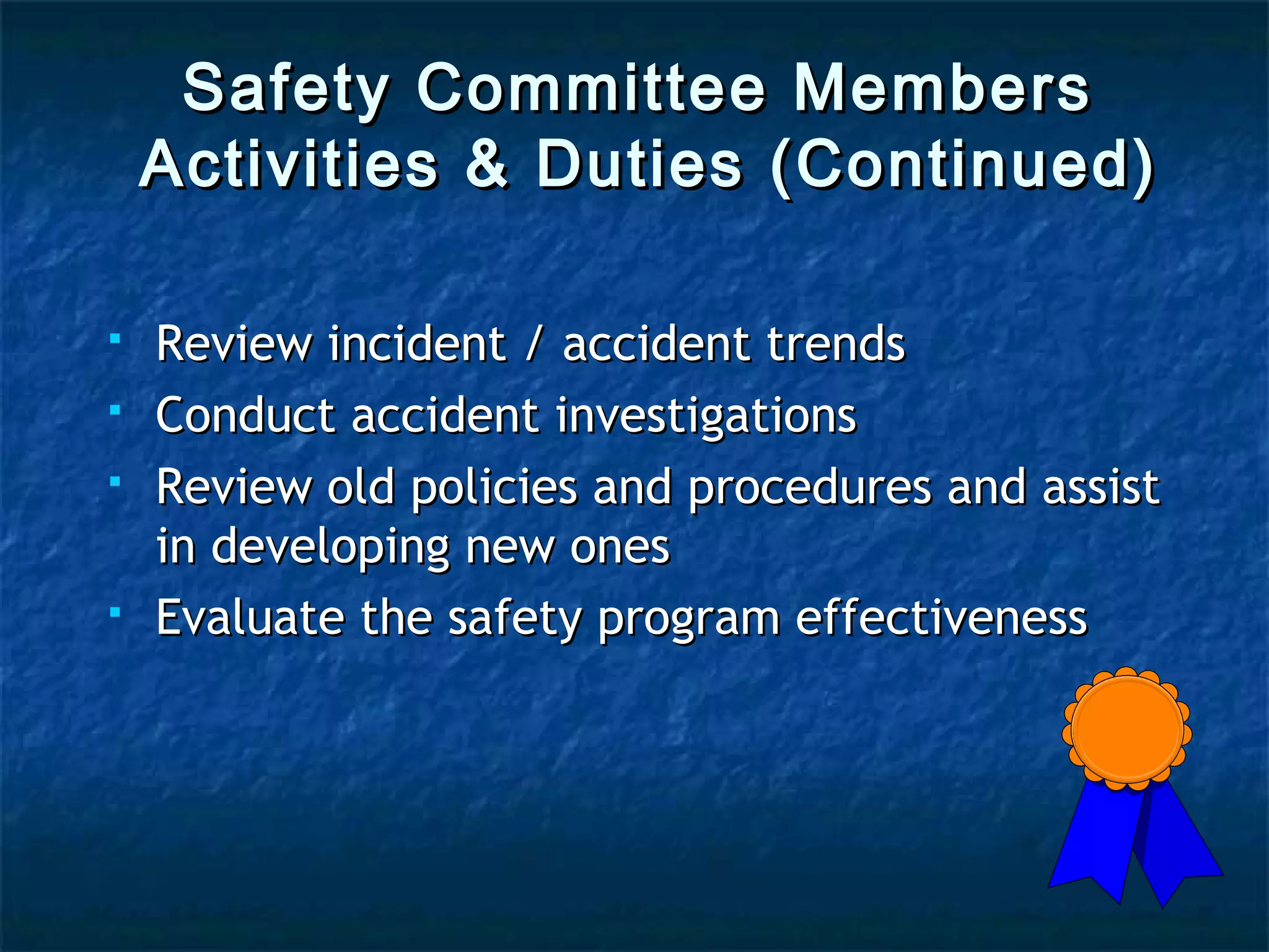 Safety Committee MembersSafety Committee Members
Activities & Duties (Continued)Activities & Duties (Continued)
 Review incident / accident trendsReview incident / accident trends
 Conduct accident investigationsConduct accident investigations
 Review old policies and procedures and assistReview old policies and procedures and assist
in developing new onesin developing new ones
 Evaluate the safety program effectivenessEvaluate the safety program effectiveness
 