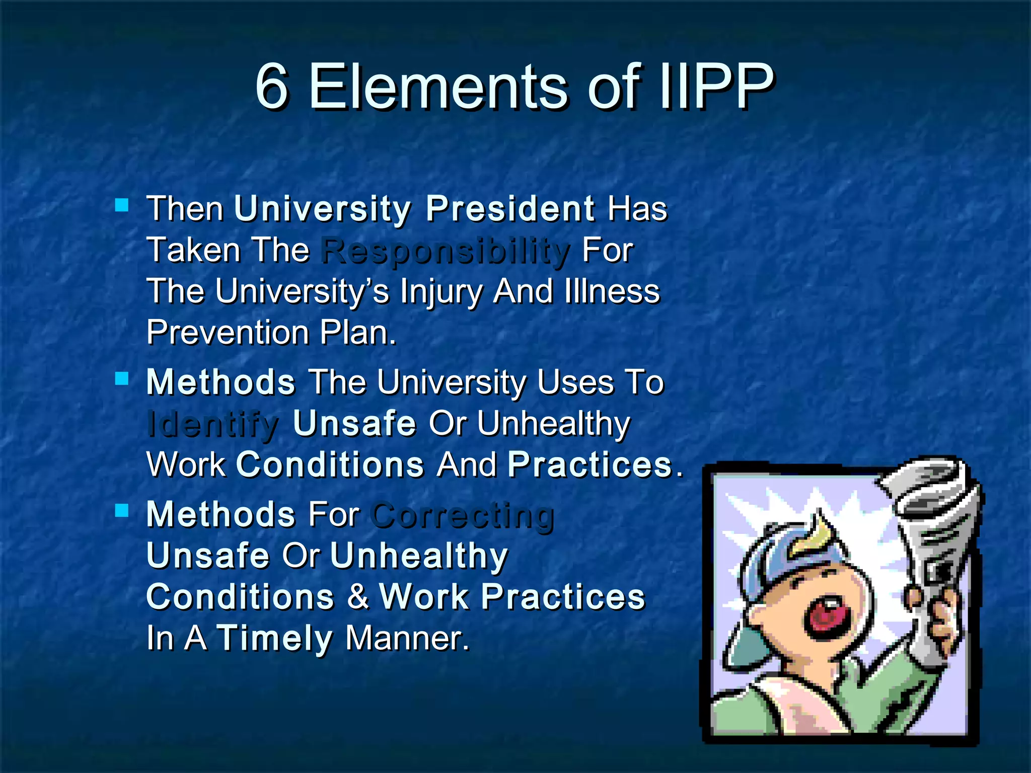 6 Elements of IIPP6 Elements of IIPP
 ThenThen University PresidentUniversity President HasHas
Taken TheTaken The ResponsibilityResponsibility ForFor
The University’s Injury And IllnessThe University’s Injury And Illness
Prevention Plan.Prevention Plan.
 MethodsMethods The University Uses ToThe University Uses To
IdentifyIdentify UnsafeUnsafe Or UnhealthyOr Unhealthy
WorkWork ConditionsConditions AndAnd PracticesPractices..
 MethodsMethods ForFor CorrectingCorrecting
UnsafeUnsafe OrOr UnhealthyUnhealthy
ConditionsConditions && WorkWork PracticesPractices
In AIn A TimelyTimely Manner.Manner.
 