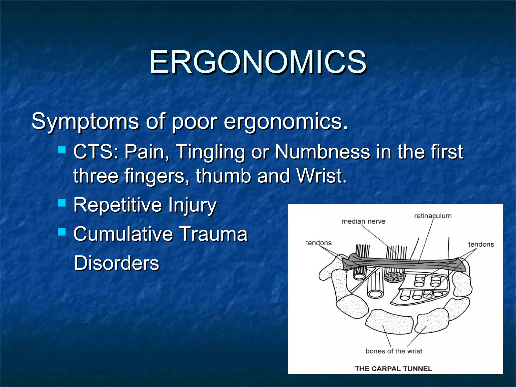 ERGONOMICSERGONOMICS
Symptoms of poor ergonomics.Symptoms of poor ergonomics.
 CTS: Pain, Tingling or Numbness in the firstCTS: Pain, Tingling or Numbness in the first
three fingers, thumb and Wrist.three fingers, thumb and Wrist.
 Repetitive InjuryRepetitive Injury
 Cumulative TraumaCumulative Trauma
DisordersDisorders
 