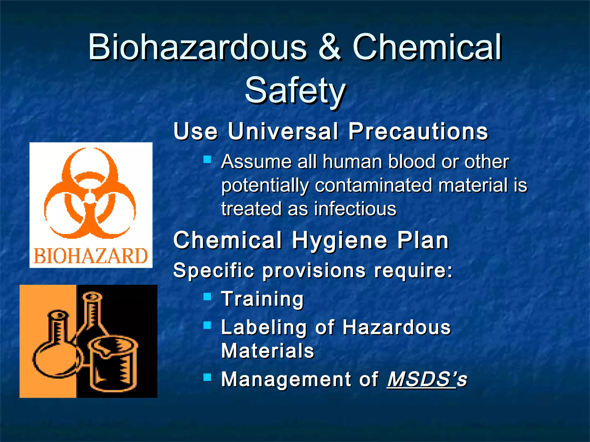 Biohazardous & ChemicalBiohazardous & Chemical
SafetySafety
Use Universal PrecautionsUse Universal Precautions
 Assume all human blood or otherAssume all human blood or other
potentially contaminated material ispotentially contaminated material is
treated as infectioustreated as infectious
Chemical Hygiene PlanChemical Hygiene Plan
Specific provisions require:Specific provisions require:
 TrainingTraining
 Labeling of HazardousLabeling of Hazardous
MaterialsMaterials
 Management ofManagement of MSDS’MSDS’ss
 
