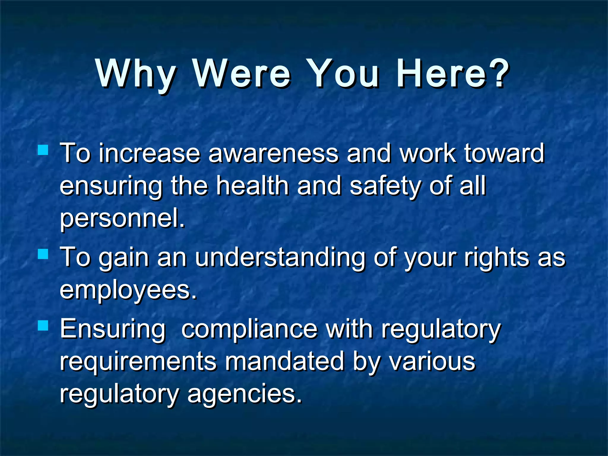 Why Were You Here?Why Were You Here?
 To increase awareness and work towardTo increase awareness and work toward
ensuring the health and safety of allensuring the health and safety of all
personnel.personnel.
 To gain an understanding of your rights asTo gain an understanding of your rights as
employees.employees.
 Ensuring compliance with regulatoryEnsuring compliance with regulatory
requirements mandated by variousrequirements mandated by various
regulatory agencies.regulatory agencies.
 