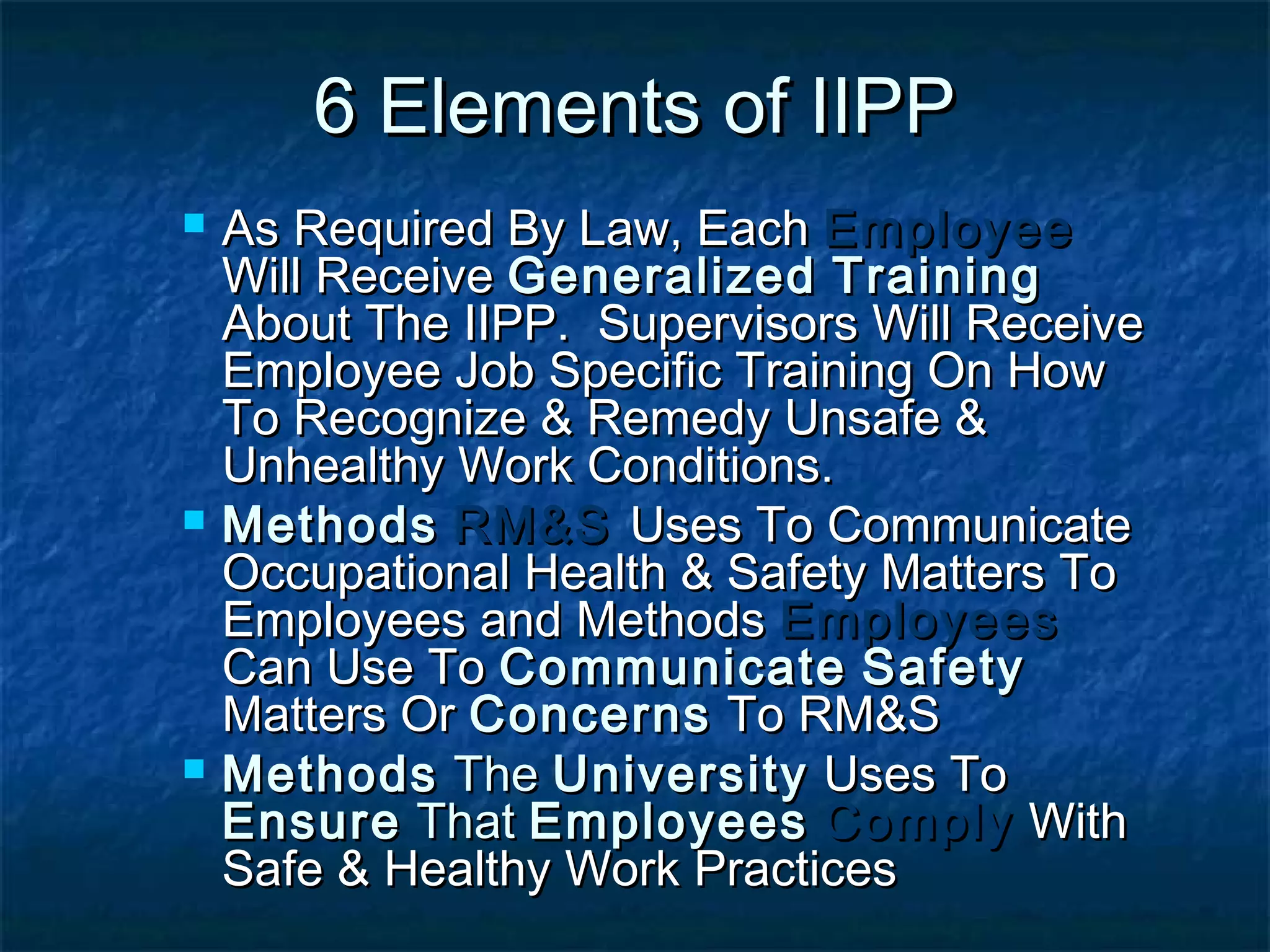 6 Elements of IIPP6 Elements of IIPP
 As Required By Law, EachAs Required By Law, Each EmployeeEmployee
Will ReceiveWill Receive GeneralizedGeneralized TrainingTraining
About The IIPP. Supervisors Will ReceiveAbout The IIPP. Supervisors Will Receive
Employee Job Specific Training On HowEmployee Job Specific Training On How
To Recognize & Remedy Unsafe &To Recognize & Remedy Unsafe &
Unhealthy Work Conditions.Unhealthy Work Conditions.
 MethodsMethods RM&SRM&S Uses To CommunicateUses To Communicate
Occupational Health & Safety Matters ToOccupational Health & Safety Matters To
Employees and MethodsEmployees and Methods EmployeesEmployees
Can Use ToCan Use To CommunicateCommunicate SafetySafety
Matters OrMatters Or ConcernsConcerns To RM&STo RM&S
 MethodsMethods TheThe UniversityUniversity Uses ToUses To
EnsureEnsure ThatThat EmployeesEmployees ComplyComply WithWith
Safe & Healthy Work PracticesSafe & Healthy Work Practices
 