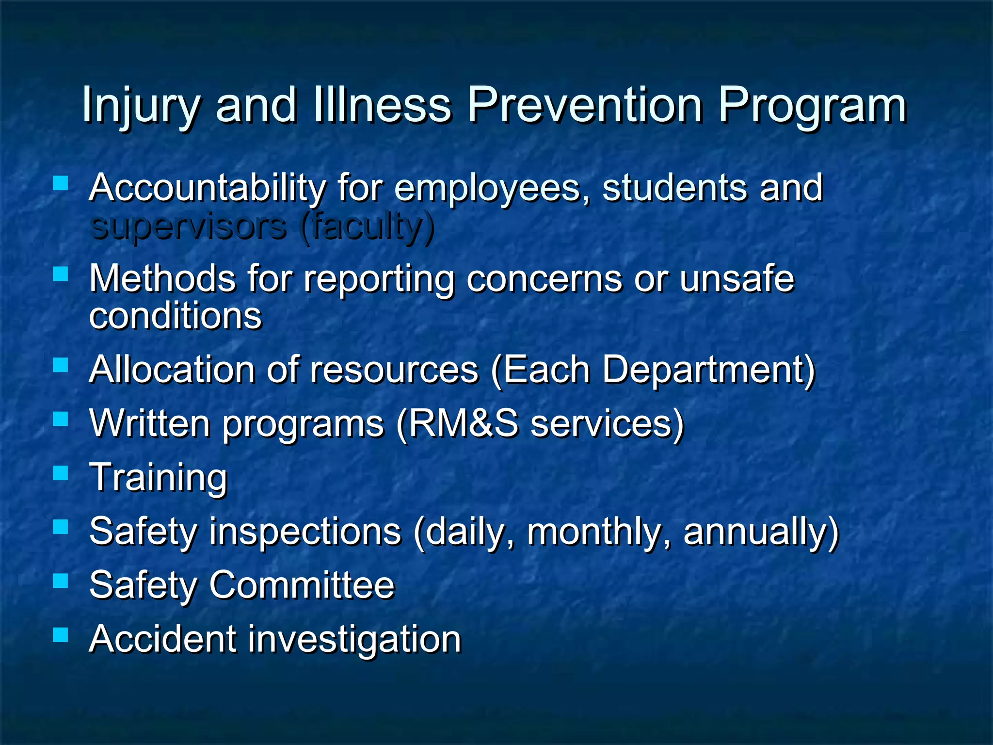Injury and Illness Prevention ProgramInjury and Illness Prevention Program
 Accountability forAccountability for employees, studentsemployees, students andand
supervisors (faculty)supervisors (faculty)
 Methods for reporting concerns or unsafeMethods for reporting concerns or unsafe
conditionsconditions
 Allocation of resources (Each Department)Allocation of resources (Each Department)
 Written programs (RM&S services)Written programs (RM&S services)
 TrainingTraining
 Safety inspections (daily, monthly, annually)Safety inspections (daily, monthly, annually)
 Safety CommitteeSafety Committee
 Accident investigationAccident investigation
 