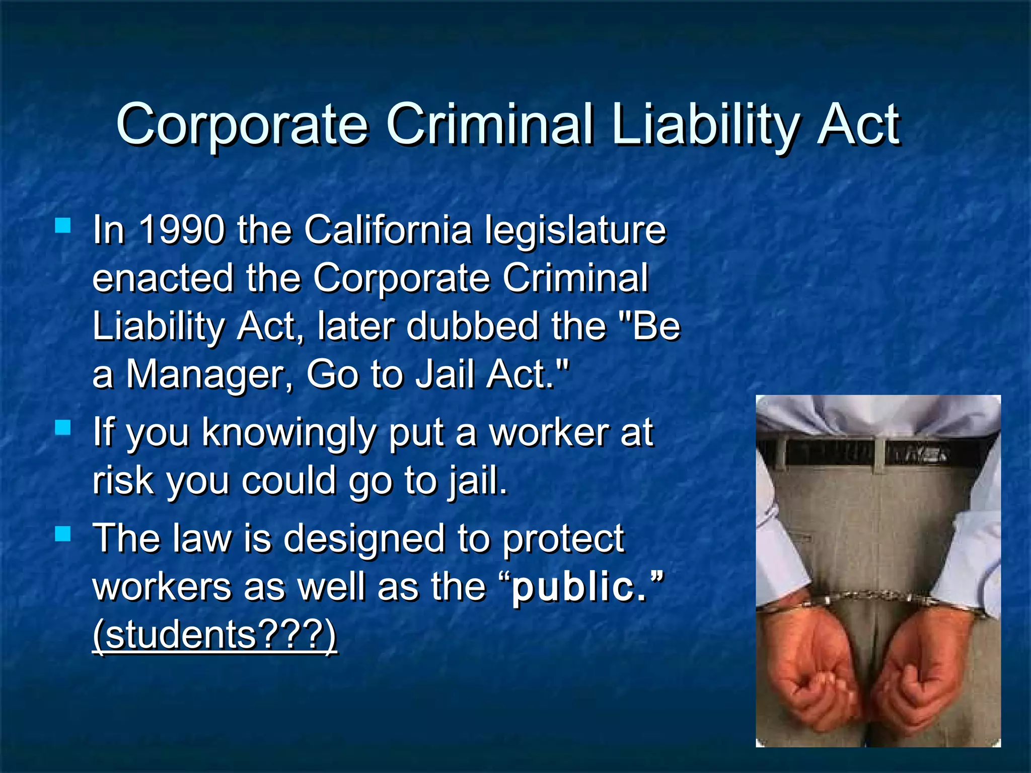 Corporate Criminal Liability ActCorporate Criminal Liability Act
 In 1990 the California legislatureIn 1990 the California legislature
enacted the Corporate Criminalenacted the Corporate Criminal
Liability Act, later dubbed the "BeLiability Act, later dubbed the "Be
a Manager, Go to Jail Act."a Manager, Go to Jail Act."
 If you knowingly put a worker atIf you knowingly put a worker at
risk you could go to jail.risk you could go to jail.
 The law is designed to protectThe law is designed to protect
workers as well as the “workers as well as the “public.”public.”
(students???)(students???)
 
