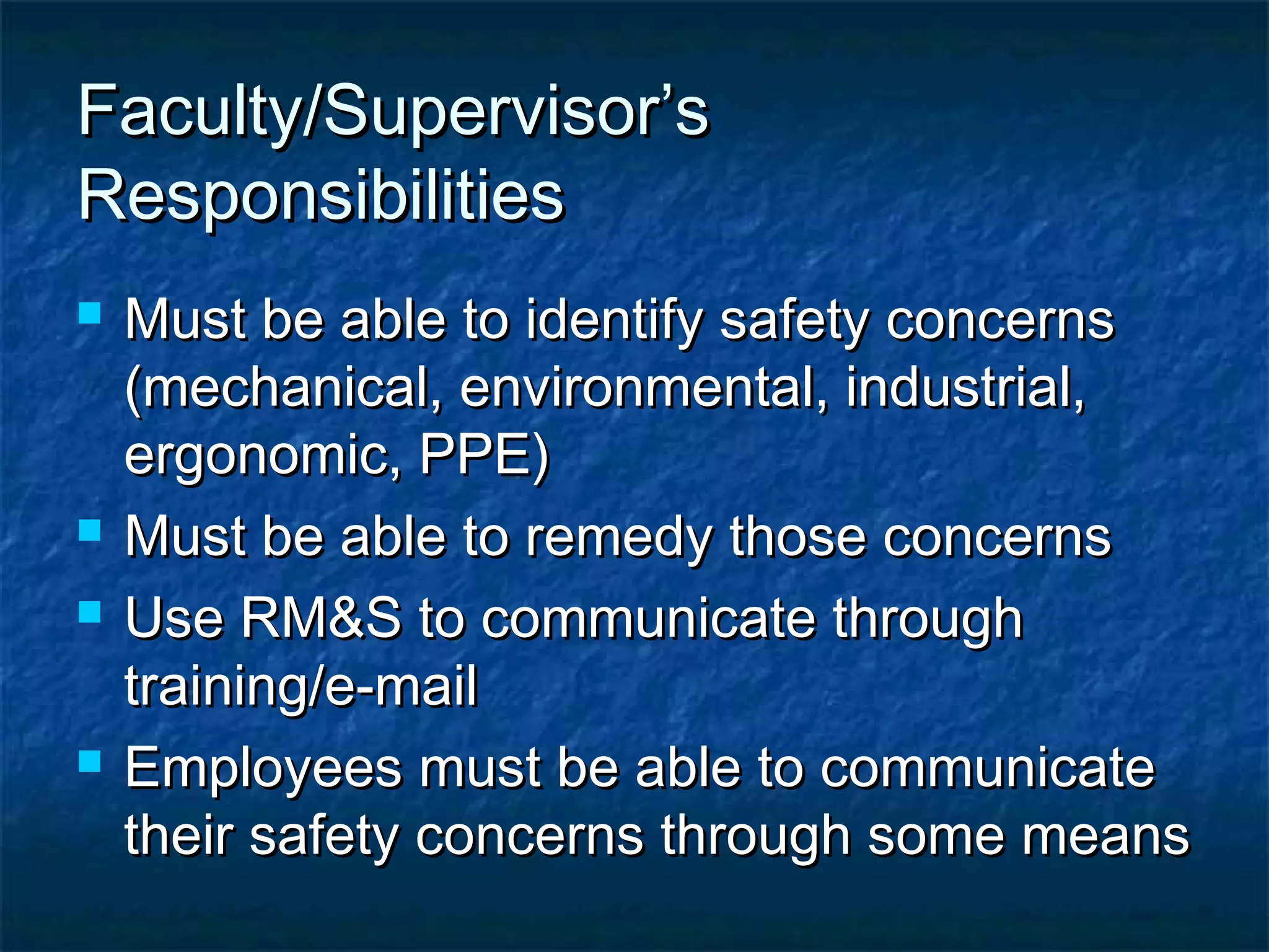 Faculty/Supervisor’sFaculty/Supervisor’s
ResponsibilitiesResponsibilities
 Must be able to identify safety concernsMust be able to identify safety concerns
(mechanical, environmental, industrial,(mechanical, environmental, industrial,
ergonomic, PPE)ergonomic, PPE)
 Must be able to remedy those concernsMust be able to remedy those concerns
 Use RM&S to communicate throughUse RM&S to communicate through
training/e-mailtraining/e-mail
 Employees must be able to communicateEmployees must be able to communicate
their safety concerns through some meanstheir safety concerns through some means
 