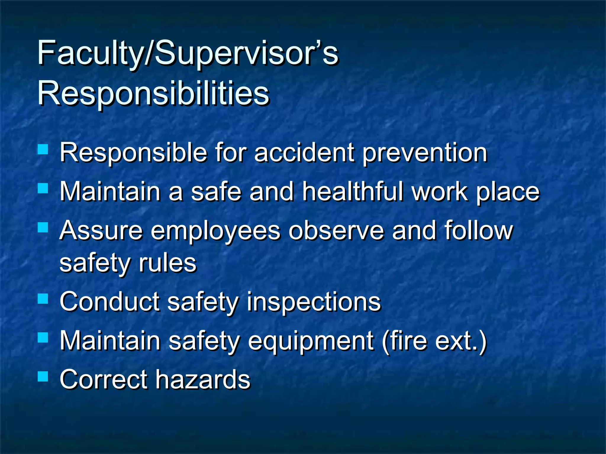 Faculty/Supervisor’sFaculty/Supervisor’s
ResponsibilitiesResponsibilities
 Responsible for accident preventionResponsible for accident prevention
 Maintain a safe and healthful work placeMaintain a safe and healthful work place
 Assure employees observe and followAssure employees observe and follow
safety rulessafety rules
 Conduct safety inspectionsConduct safety inspections
 Maintain safety equipment (fire ext.)Maintain safety equipment (fire ext.)
 Correct hazardsCorrect hazards
 