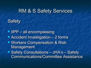 RM & S Safety ServicesRM & S Safety Services
SafetySafety
 IIPP – all encompassingIIPP – all encompassing
 Accident Investigation – 2 formsAccident Investigation – 2 forms
 Workers Compensation & RiskWorkers Compensation & Risk
ManagementManagement
 Safety Consultations – JHA’s – SafetySafety Consultations – JHA’s – Safety
Communications/Committee AssistanceCommunications/Committee Assistance
 
