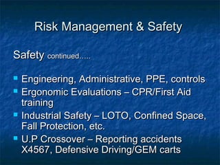 Risk Management & SafetyRisk Management & Safety
SafetySafety continued…..continued…..
 Engineering, Administrative, PPE, controlsEngineering, Administrative, PPE, controls
 Ergonomic Evaluations – CPR/First AidErgonomic Evaluations – CPR/First Aid
trainingtraining
 Industrial Safety – LOTO, Confined Space,Industrial Safety – LOTO, Confined Space,
Fall Protection, etc.Fall Protection, etc.
 U.P Crossover – Reporting accidentsU.P Crossover – Reporting accidents
X4567, Defensive Driving/GEM cartsX4567, Defensive Driving/GEM carts
 