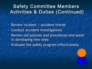 Safety Committee MembersSafety Committee Members
Activities & Duties (Continued)Activities & Duties (Continued)
 Review incident / accident trendsReview incident / accident trends
 Conduct accident investigationsConduct accident investigations
 Review old policies and procedures and assistReview old policies and procedures and assist
in developing new onesin developing new ones
 Evaluate the safety program effectivenessEvaluate the safety program effectiveness
 