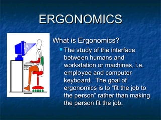 ERGONOMICSERGONOMICS
What is Ergonomics?What is Ergonomics?
 The study of the interfaceThe study of the interface
between humans andbetween humans and
workstation or machines, i.e.workstation or machines, i.e.
employee and computeremployee and computer
keyboard. The goal ofkeyboard. The goal of
ergonomics is to “fit the job toergonomics is to “fit the job to
the person” rather than makingthe person” rather than making
the person fit the job.the person fit the job.
 