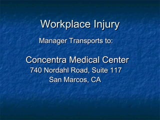 Workplace InjuryWorkplace Injury
Manager Transports to:Manager Transports to:
Concentra Medical CenterConcentra Medical Center
740 Nordahl Road, Suite 117740 Nordahl Road, Suite 117
San Marcos, CASan Marcos, CA
 